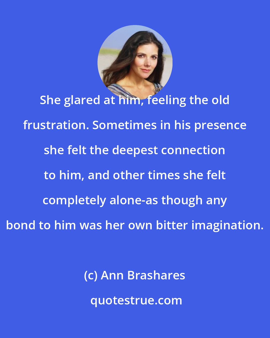 Ann Brashares: She glared at him, feeling the old frustration. Sometimes in his presence she felt the deepest connection to him, and other times she felt completely alone-as though any bond to him was her own bitter imagination.