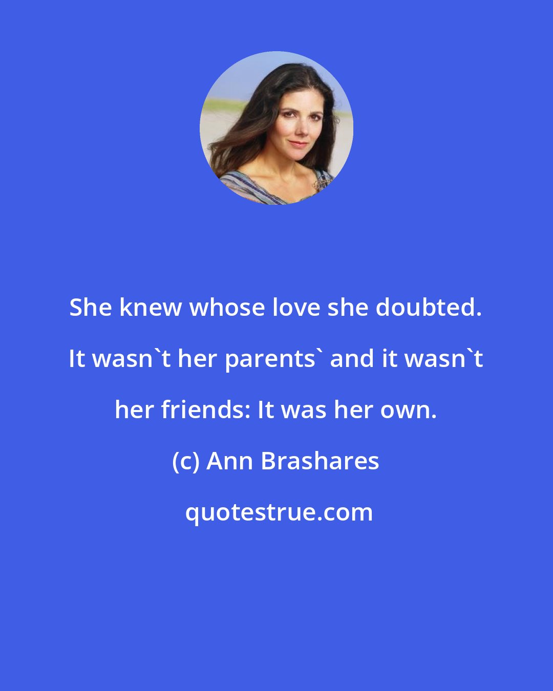 Ann Brashares: She knew whose love she doubted. It wasn't her parents' and it wasn't her friends: It was her own.