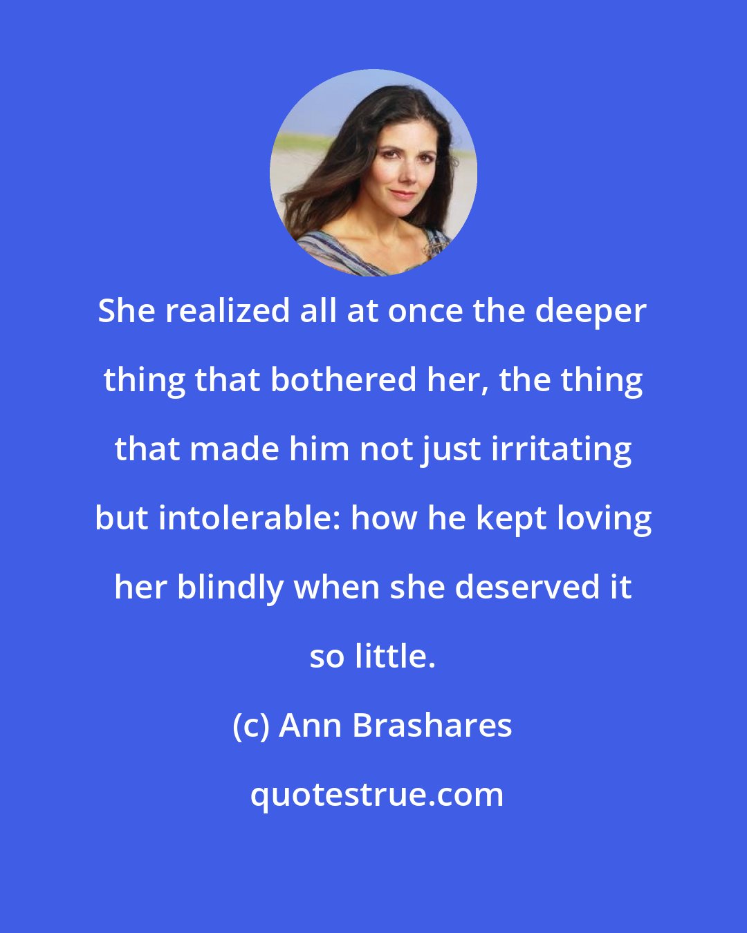 Ann Brashares: She realized all at once the deeper thing that bothered her, the thing that made him not just irritating but intolerable: how he kept loving her blindly when she deserved it so little.