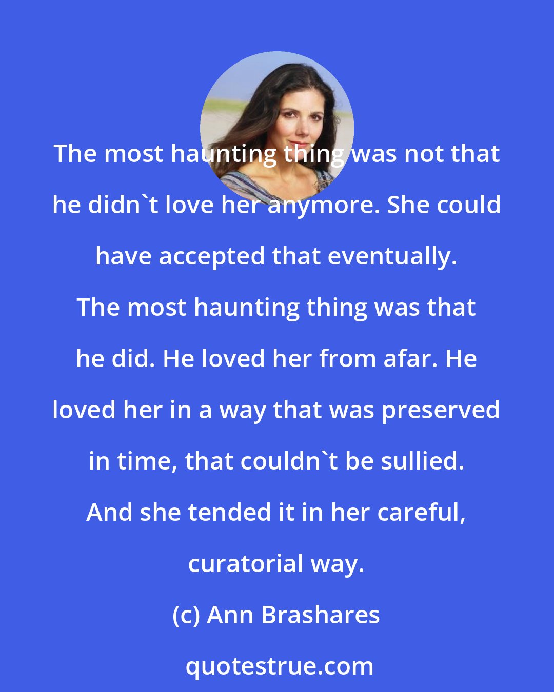 Ann Brashares: The most haunting thing was not that he didn't love her anymore. She could have accepted that eventually. The most haunting thing was that he did. He loved her from afar. He loved her in a way that was preserved in time, that couldn't be sullied. And she tended it in her careful, curatorial way.