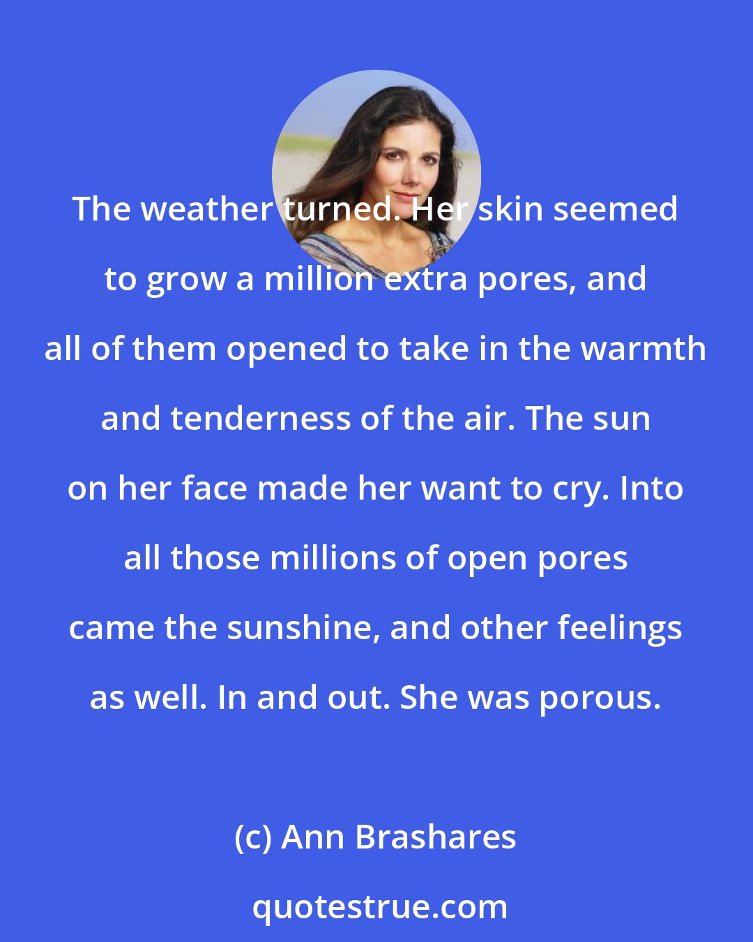 Ann Brashares: The weather turned. Her skin seemed to grow a million extra pores, and all of them opened to take in the warmth and tenderness of the air. The sun on her face made her want to cry. Into all those millions of open pores came the sunshine, and other feelings as well. In and out. She was porous.