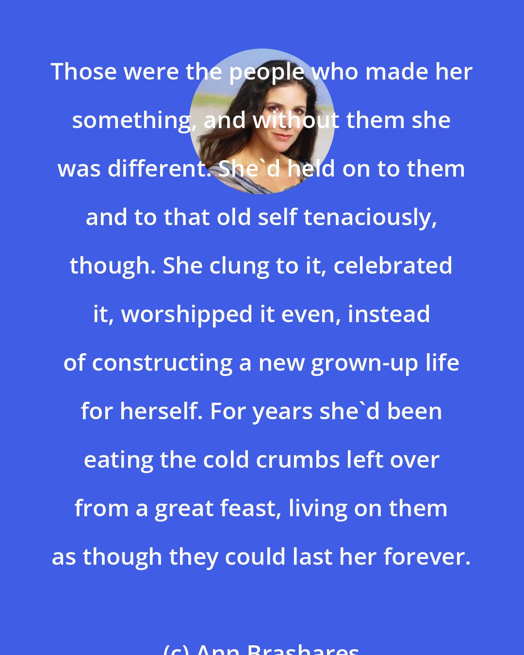 Ann Brashares: Those were the people who made her something, and without them she was different. She'd held on to them and to that old self tenaciously, though. She clung to it, celebrated it, worshipped it even, instead of constructing a new grown-up life for herself. For years she'd been eating the cold crumbs left over from a great feast, living on them as though they could last her forever.