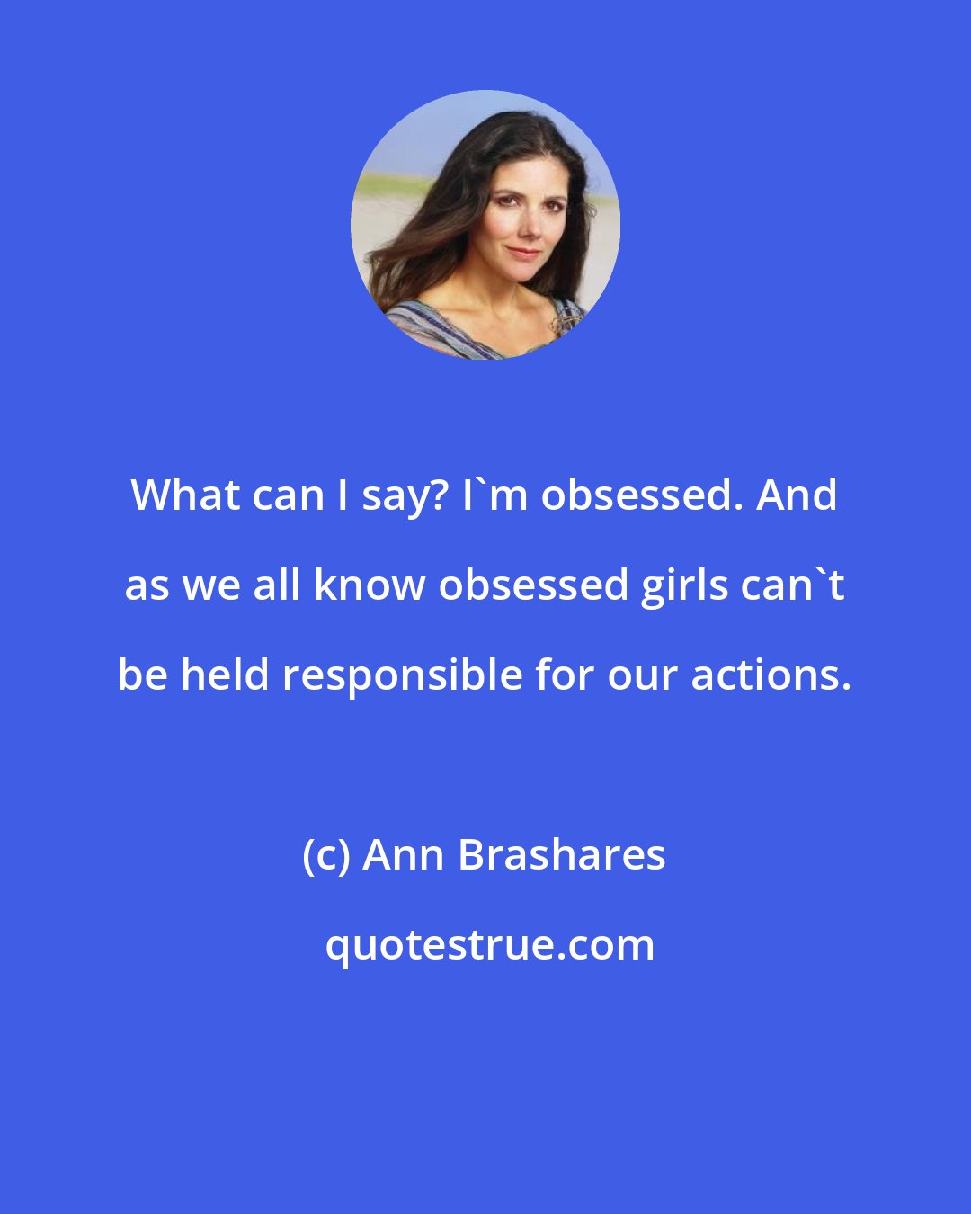 Ann Brashares: What can I say? I'm obsessed. And as we all know obsessed girls can't be held responsible for our actions.