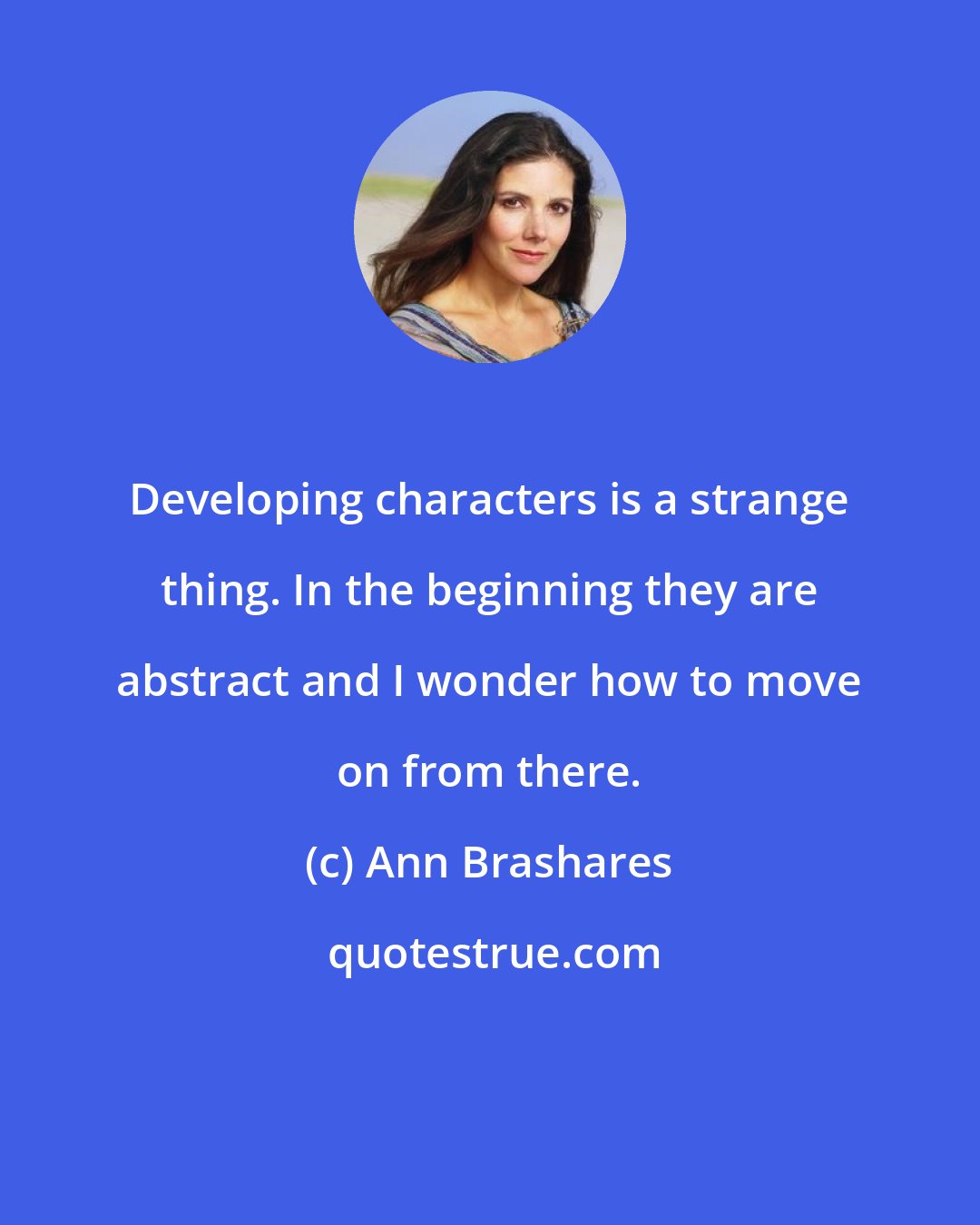 Ann Brashares: Developing characters is a strange thing. In the beginning they are abstract and I wonder how to move on from there.