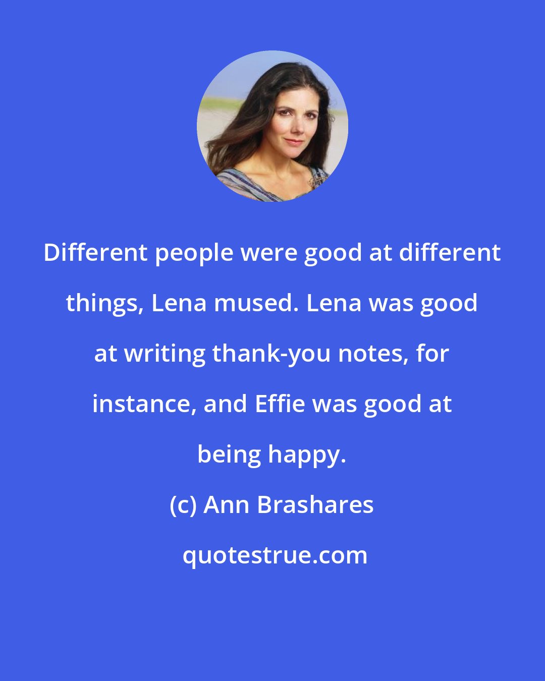 Ann Brashares: Different people were good at different things, Lena mused. Lena was good at writing thank-you notes, for instance, and Effie was good at being happy.
