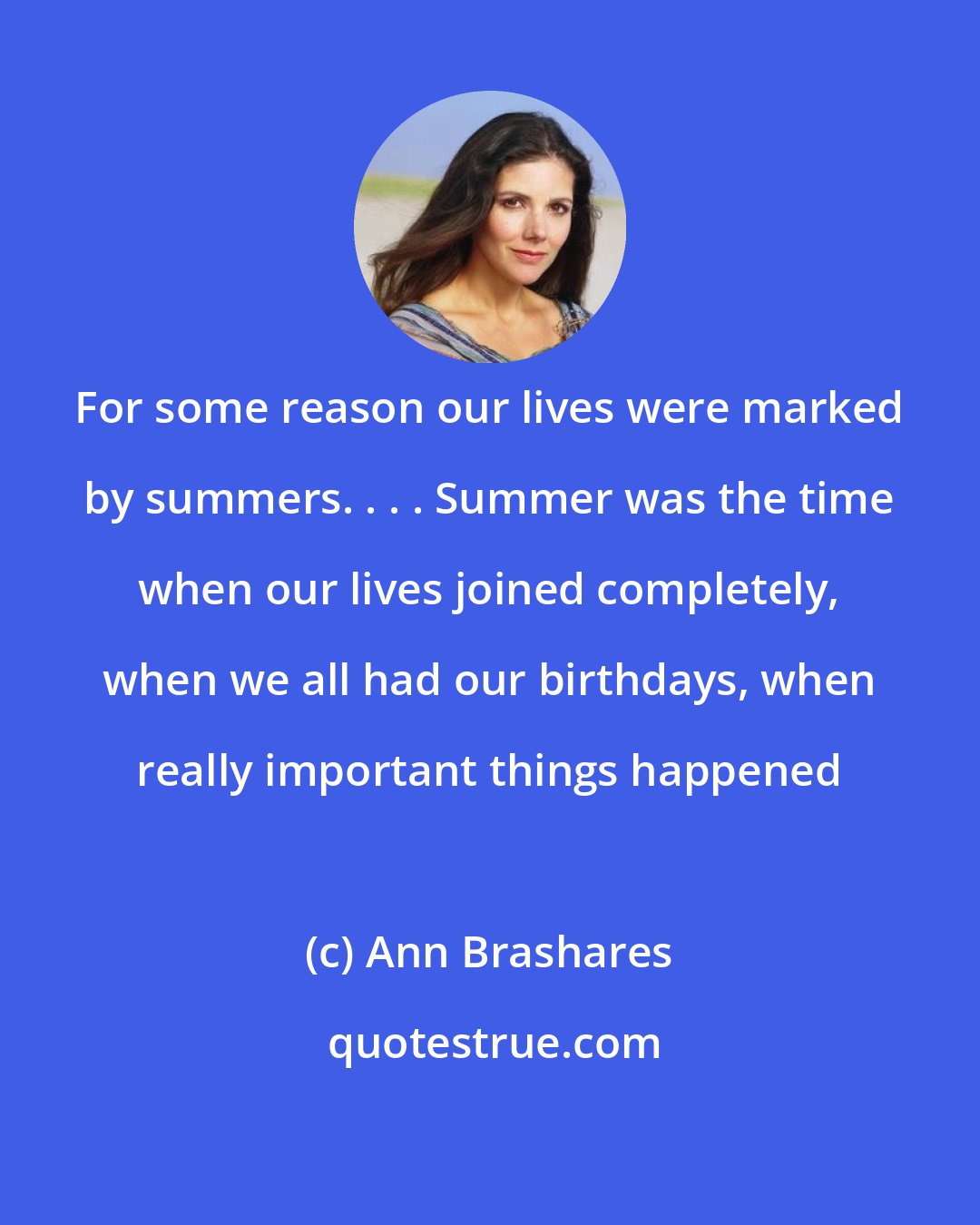 Ann Brashares: For some reason our lives were marked by summers. . . . Summer was the time when our lives joined completely, when we all had our birthdays, when really important things happened