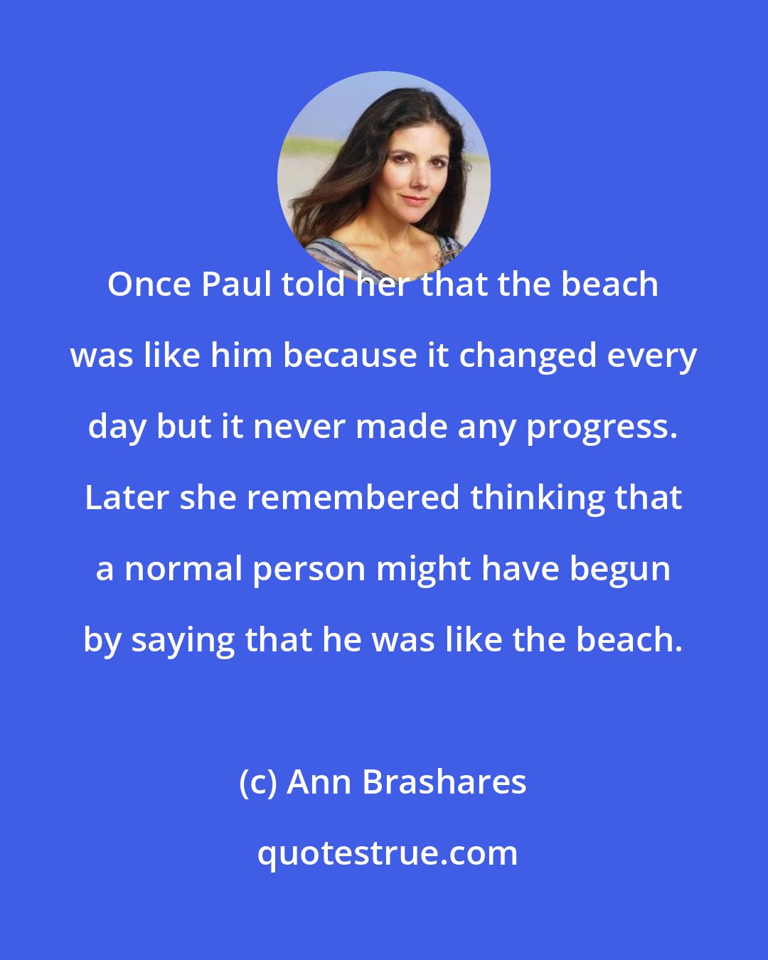 Ann Brashares: Once Paul told her that the beach was like him because it changed every day but it never made any progress. Later she remembered thinking that a normal person might have begun by saying that he was like the beach.