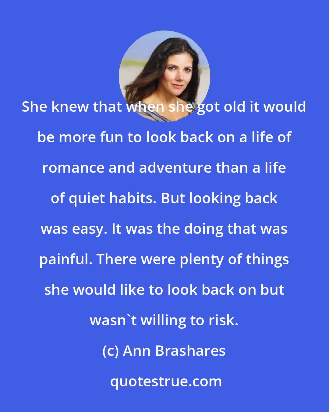 Ann Brashares: She knew that when she got old it would be more fun to look back on a life of romance and adventure than a life of quiet habits. But looking back was easy. It was the doing that was painful. There were plenty of things she would like to look back on but wasn't willing to risk.