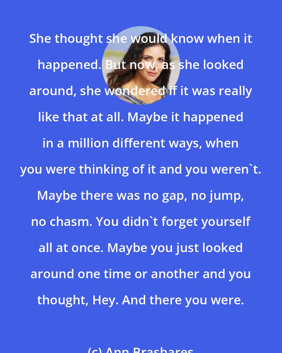 Ann Brashares: She thought she would know when it happened. But now, as she looked around, she wondered if it was really like that at all. Maybe it happened in a million different ways, when you were thinking of it and you weren't. Maybe there was no gap, no jump, no chasm. You didn't forget yourself all at once. Maybe you just looked around one time or another and you thought, Hey. And there you were.