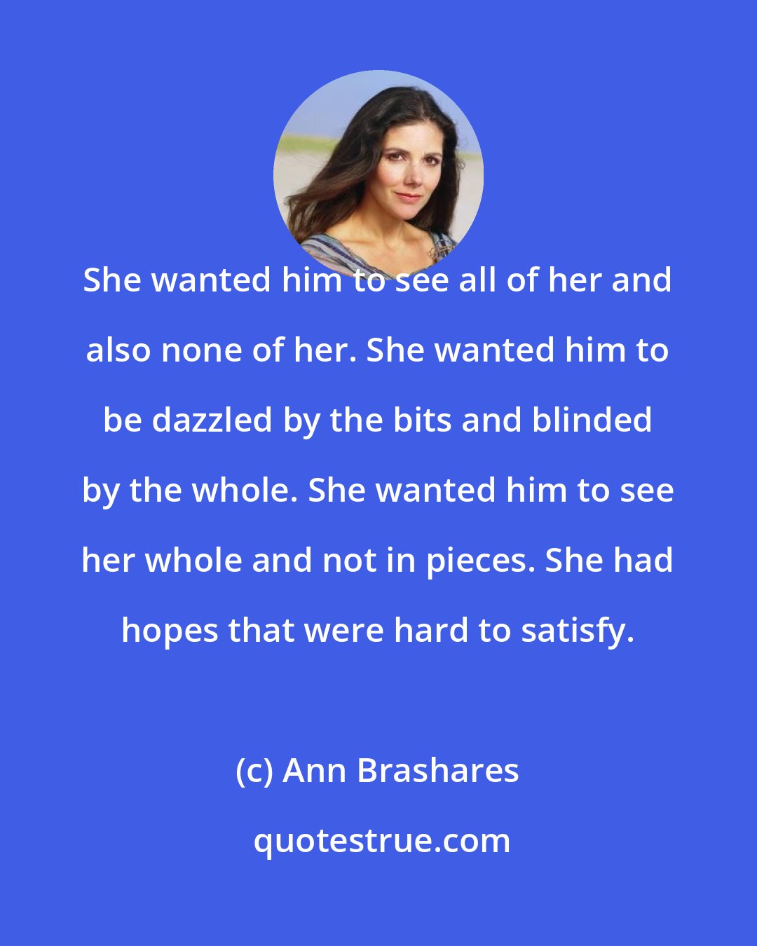 Ann Brashares: She wanted him to see all of her and also none of her. She wanted him to be dazzled by the bits and blinded by the whole. She wanted him to see her whole and not in pieces. She had hopes that were hard to satisfy.