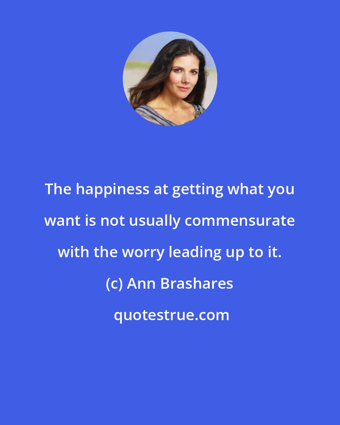 Ann Brashares: The happiness at getting what you want is not usually commensurate with the worry leading up to it.