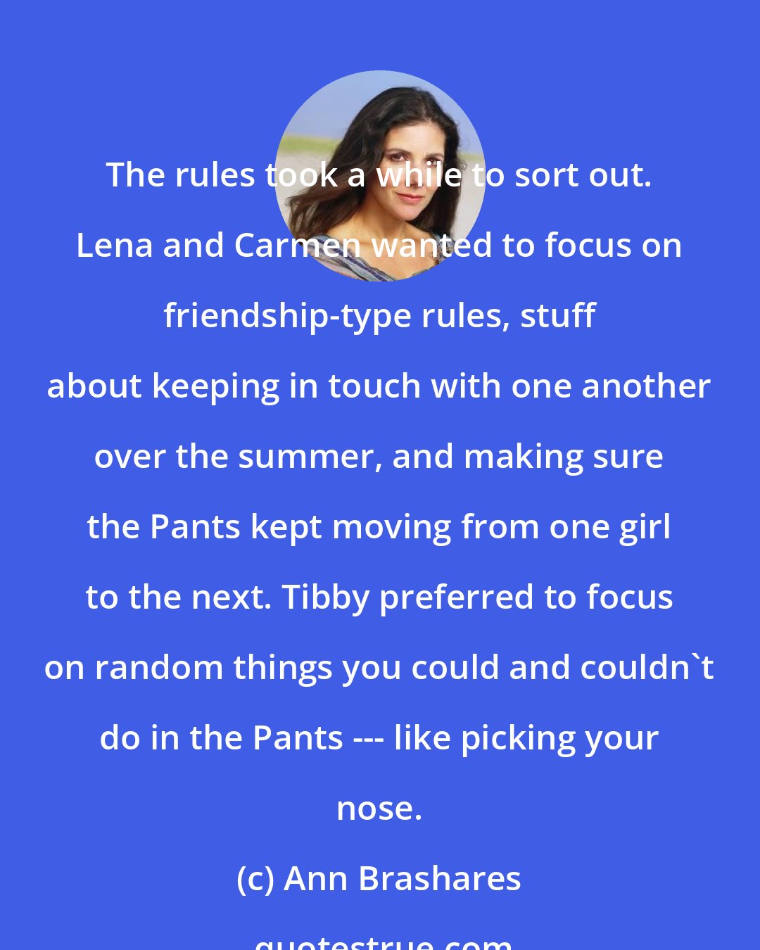 Ann Brashares: The rules took a while to sort out. Lena and Carmen wanted to focus on friendship-type rules, stuff about keeping in touch with one another over the summer, and making sure the Pants kept moving from one girl to the next. Tibby preferred to focus on random things you could and couldn't do in the Pants --- like picking your nose.