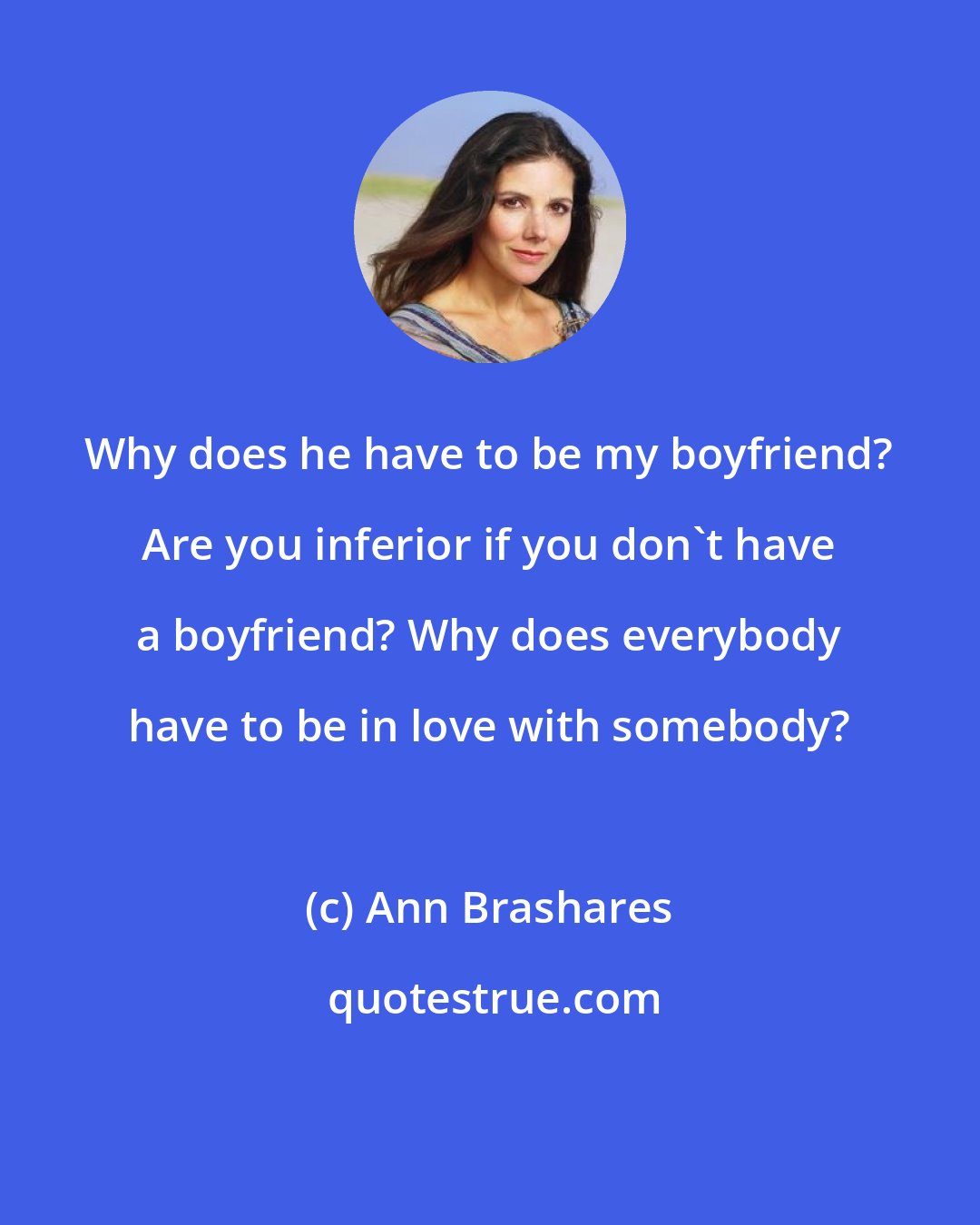 Ann Brashares: Why does he have to be my boyfriend? Are you inferior if you don't have a boyfriend? Why does everybody have to be in love with somebody?