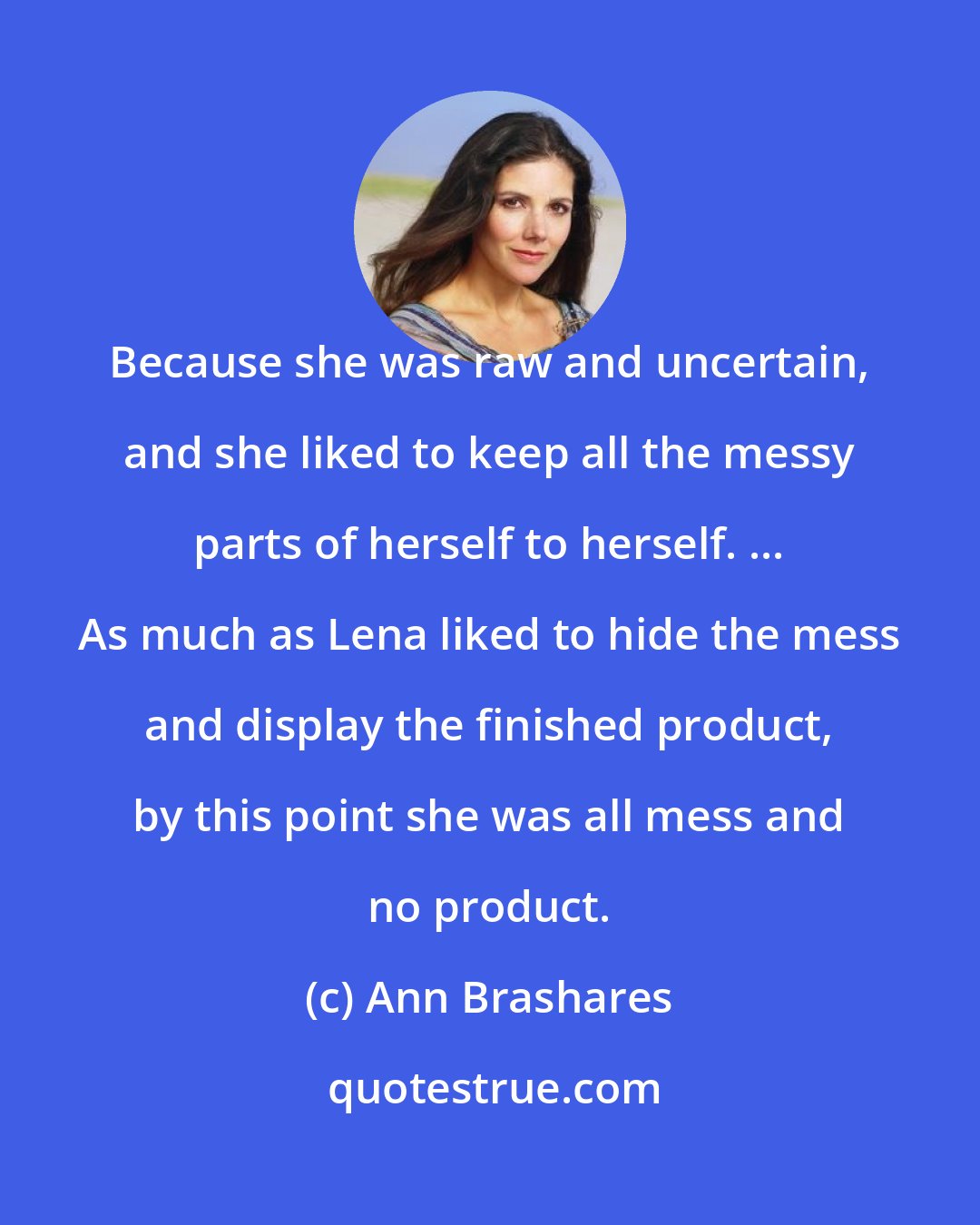 Ann Brashares: Because she was raw and uncertain, and she liked to keep all the messy parts of herself to herself. ... As much as Lena liked to hide the mess and display the finished product, by this point she was all mess and no product.