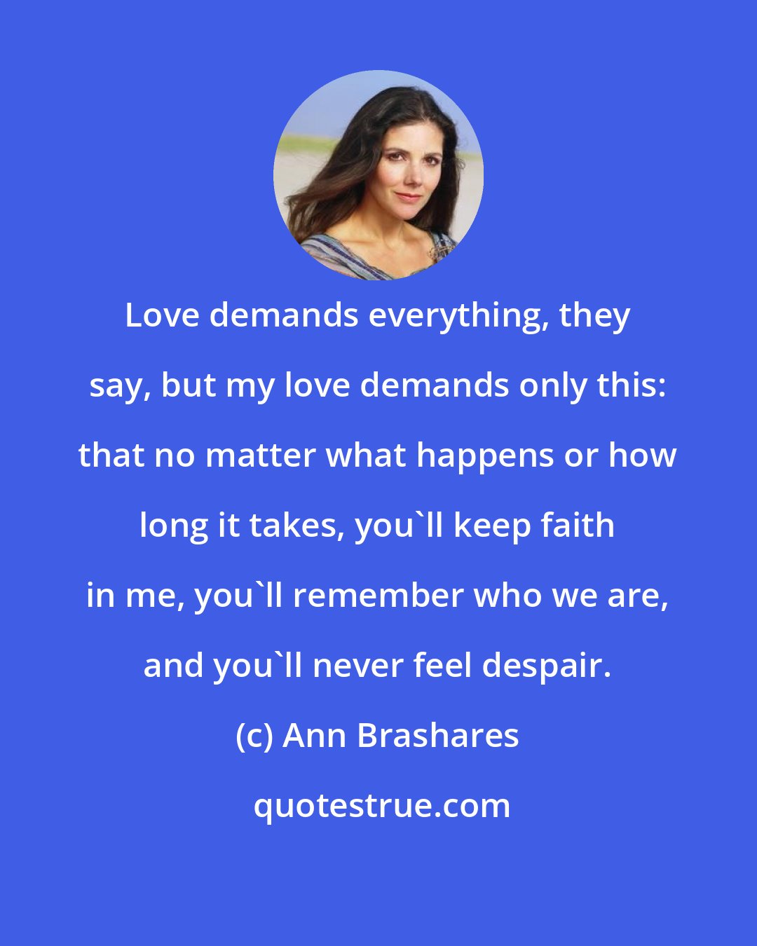 Ann Brashares: Love demands everything, they say, but my love demands only this: that no matter what happens or how long it takes, you`ll keep faith in me, you`ll remember who we are, and you`ll never feel despair.