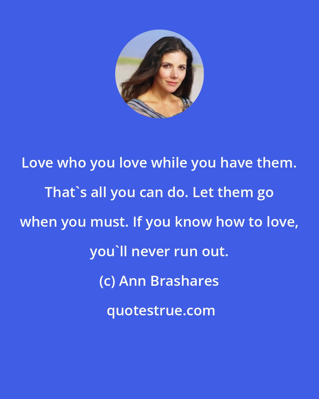 Ann Brashares: Love who you love while you have them. That's all you can do. Let them go when you must. If you know how to love, you'll never run out.