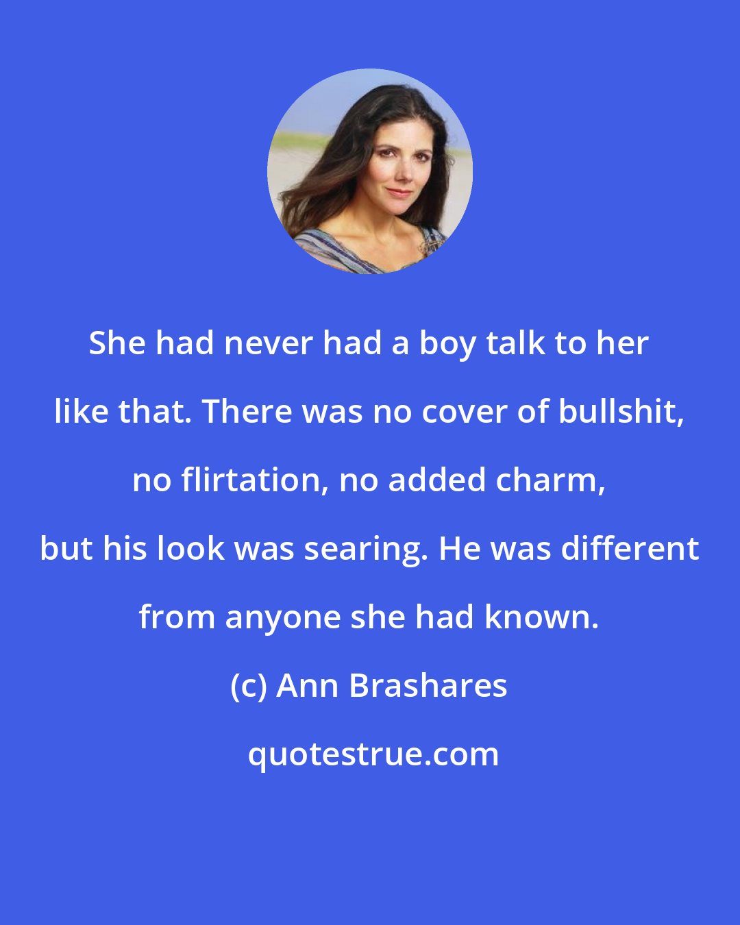 Ann Brashares: She had never had a boy talk to her like that. There was no cover of bullshit, no flirtation, no added charm, but his look was searing. He was different from anyone she had known.