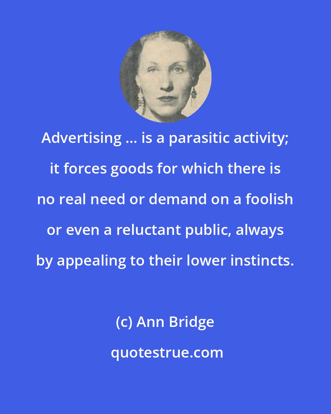 Ann Bridge: Advertising ... is a parasitic activity; it forces goods for which there is no real need or demand on a foolish or even a reluctant public, always by appealing to their lower instincts.