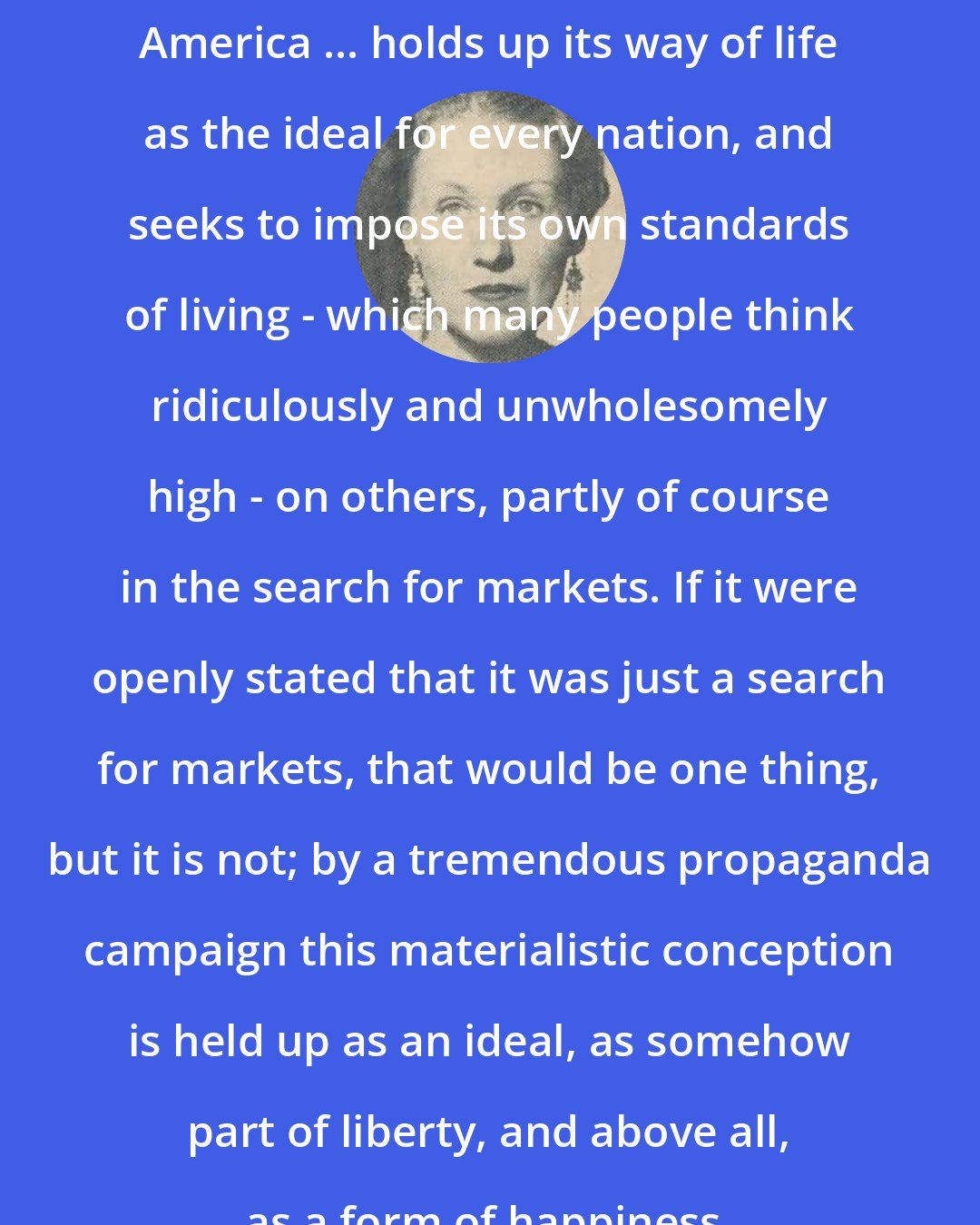 Ann Bridge: America ... holds up its way of life as the ideal for every nation, and seeks to impose its own standards of living - which many people think ridiculously and unwholesomely high - on others, partly of course in the search for markets. If it were openly stated that it was just a search for markets, that would be one thing, but it is not; by a tremendous propaganda campaign this materialistic conception is held up as an ideal, as somehow part of liberty, and above all, as a form of happiness.