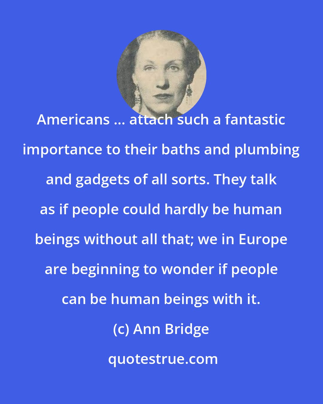 Ann Bridge: Americans ... attach such a fantastic importance to their baths and plumbing and gadgets of all sorts. They talk as if people could hardly be human beings without all that; we in Europe are beginning to wonder if people can be human beings with it.