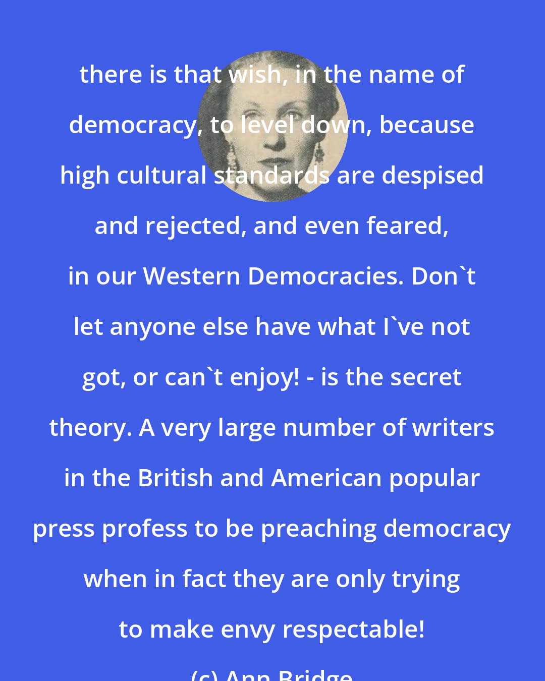 Ann Bridge: there is that wish, in the name of democracy, to level down, because high cultural standards are despised and rejected, and even feared, in our Western Democracies. Don't let anyone else have what I've not got, or can't enjoy! - is the secret theory. A very large number of writers in the British and American popular press profess to be preaching democracy when in fact they are only trying to make envy respectable!