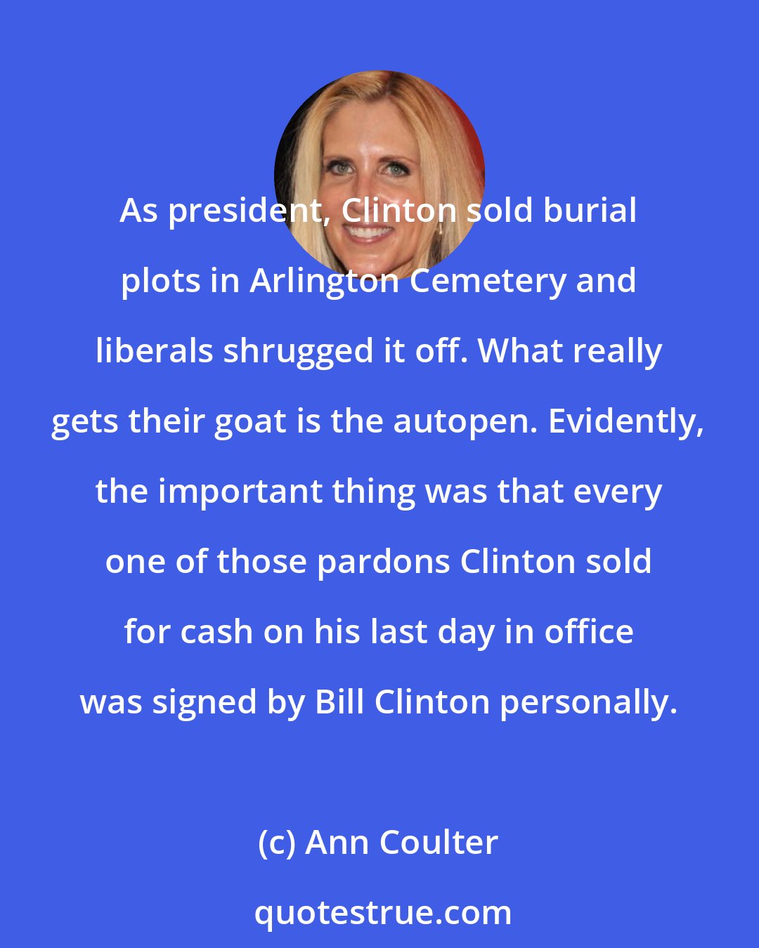 Ann Coulter: As president, Clinton sold burial plots in Arlington Cemetery and liberals shrugged it off. What really gets their goat is the autopen. Evidently, the important thing was that every one of those pardons Clinton sold for cash on his last day in office was signed by Bill Clinton personally.