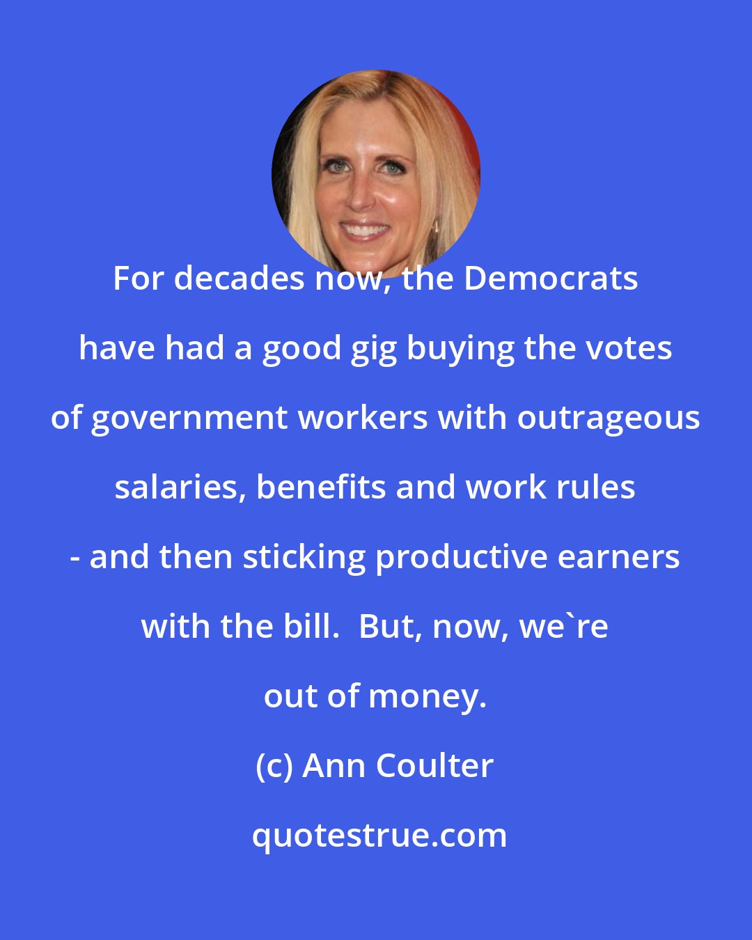 Ann Coulter: For decades now, the Democrats have had a good gig buying the votes of government workers with outrageous salaries, benefits and work rules - and then sticking productive earners with the bill.  But, now, we're out of money.