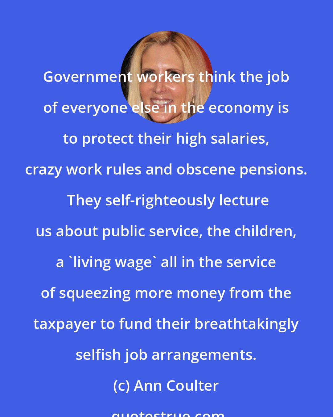 Ann Coulter: Government workers think the job of everyone else in the economy is to protect their high salaries, crazy work rules and obscene pensions.  They self-righteously lecture us about public service, the children, a 'living wage' all in the service of squeezing more money from the taxpayer to fund their breathtakingly selfish job arrangements.