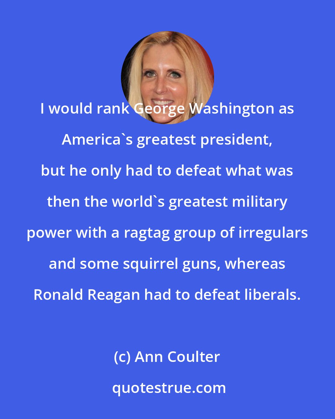 Ann Coulter: I would rank George Washington as America's greatest president, but he only had to defeat what was then the world's greatest military power with a ragtag group of irregulars and some squirrel guns, whereas Ronald Reagan had to defeat liberals.