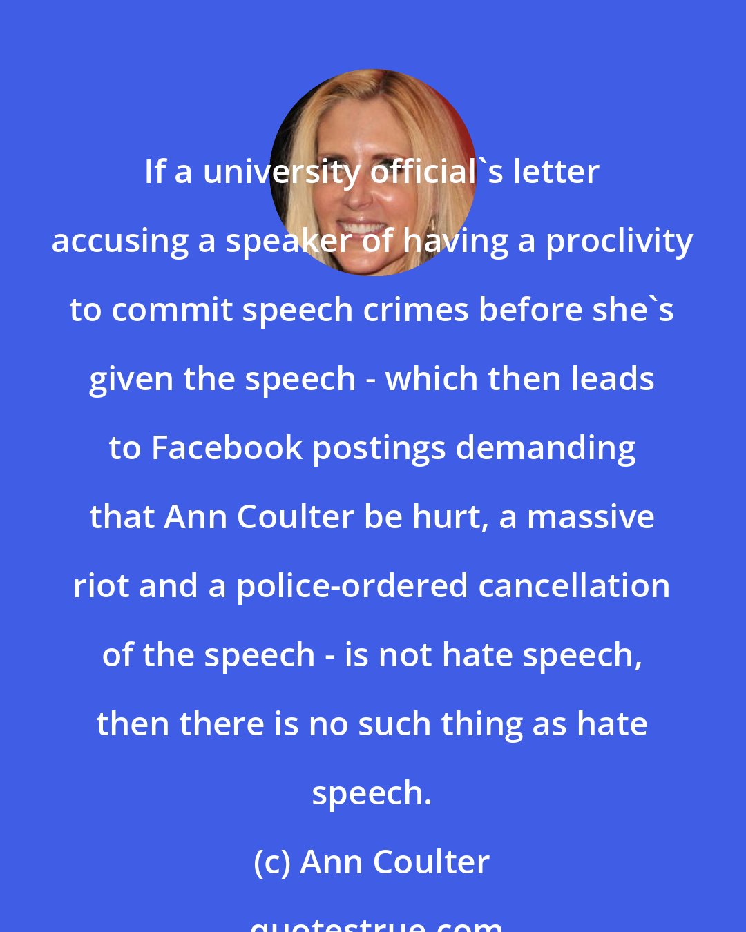 Ann Coulter: If a university official's letter accusing a speaker of having a proclivity to commit speech crimes before she's given the speech - which then leads to Facebook postings demanding that Ann Coulter be hurt, a massive riot and a police-ordered cancellation of the speech - is not hate speech, then there is no such thing as hate speech.