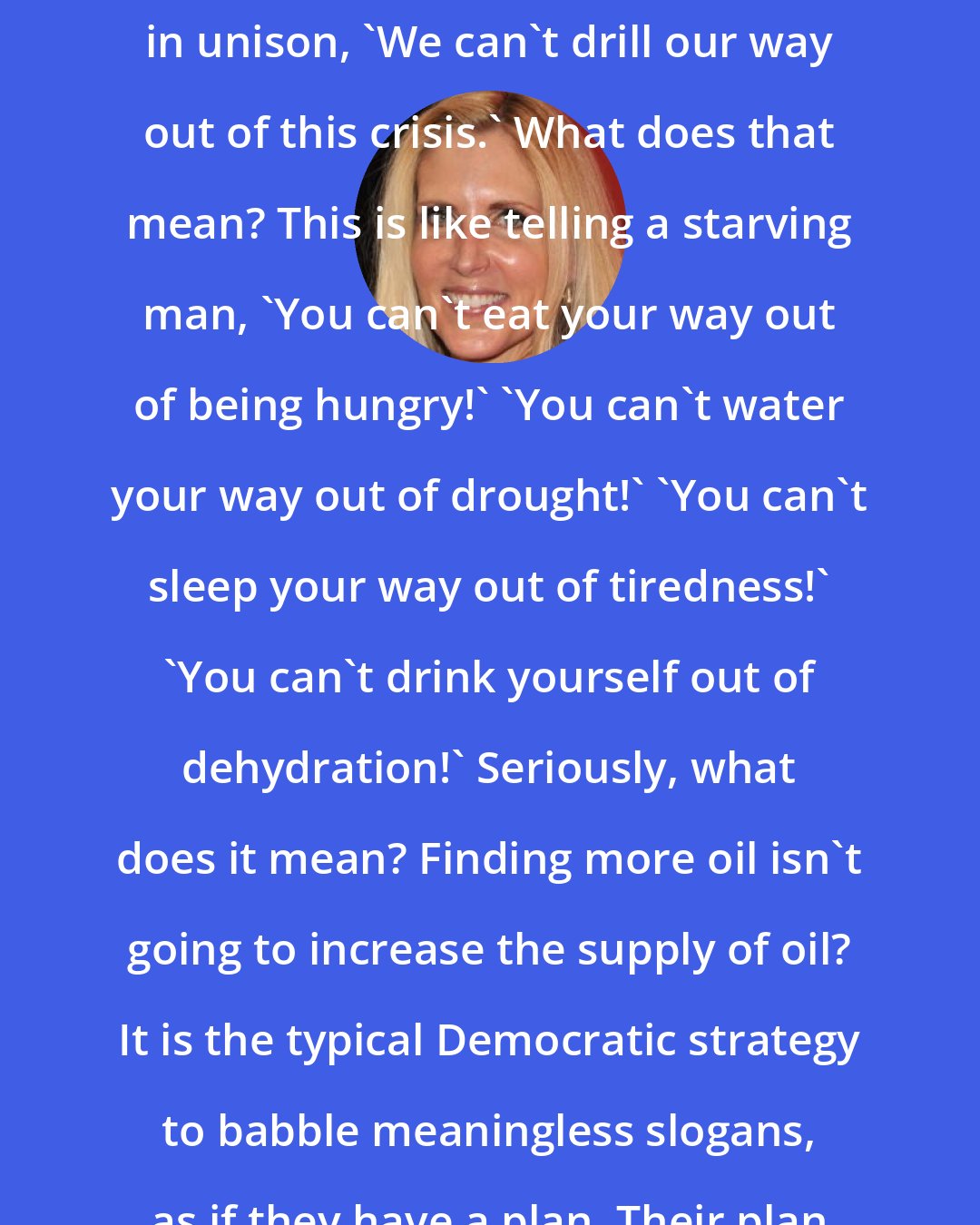 Ann Coulter: In response to skyrocketing gas prices, liberals say, practically in unison, 'We can't drill our way out of this crisis.' What does that mean? This is like telling a starving man, 'You can't eat your way out of being hungry!' 'You can't water your way out of drought!' 'You can't sleep your way out of tiredness!' 'You can't drink yourself out of dehydration!' Seriously, what does it mean? Finding more oil isn't going to increase the supply of oil? It is the typical Democratic strategy to babble meaningless slogans, as if they have a plan. Their plan is: the permanent twilight of the human race.