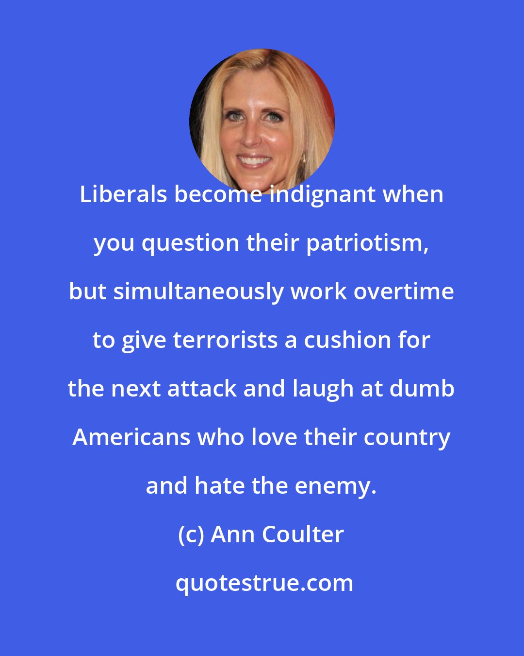 Ann Coulter: Liberals become indignant when you question their patriotism, but simultaneously work overtime to give terrorists a cushion for the next attack and laugh at dumb Americans who love their country and hate the enemy.