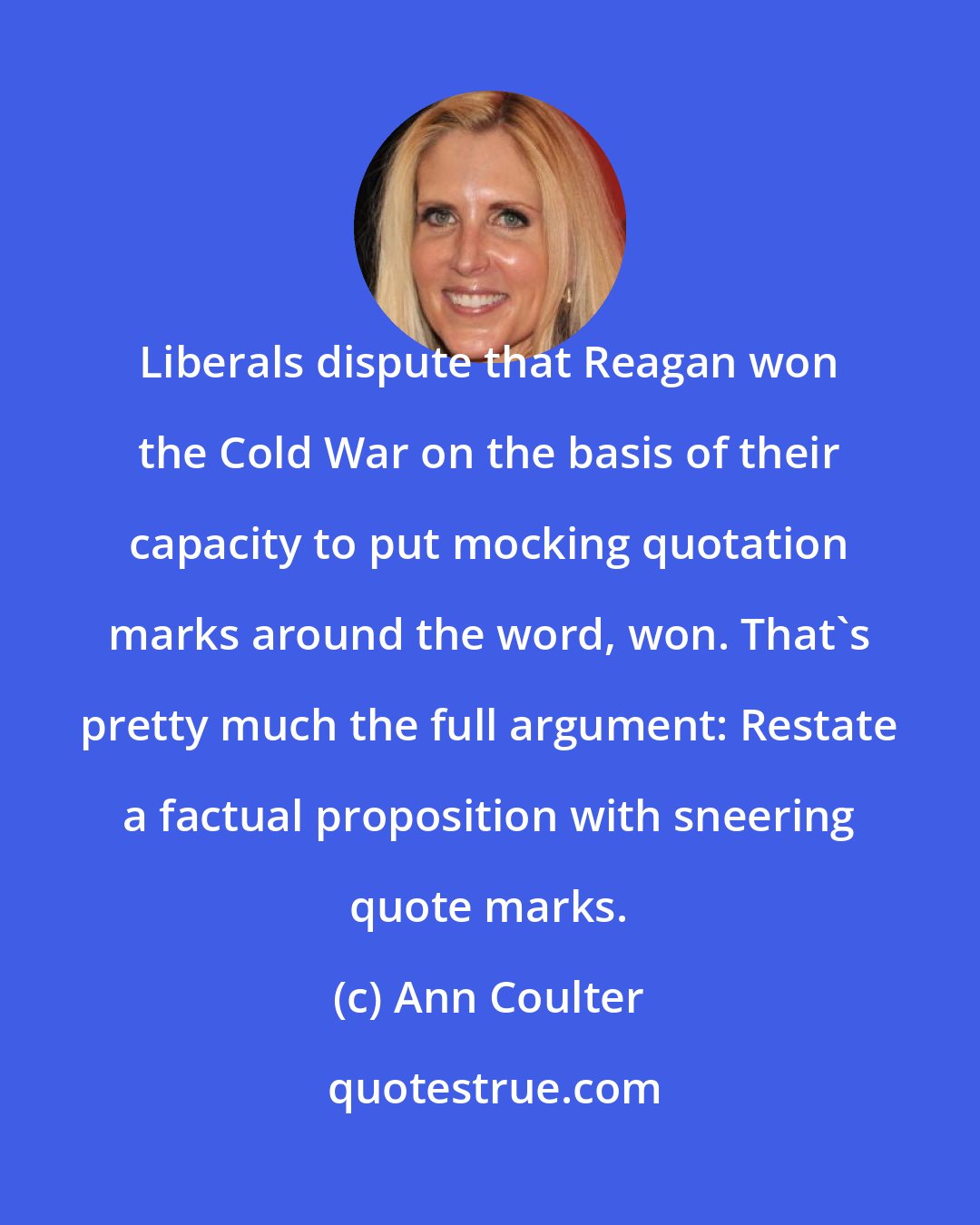 Ann Coulter: Liberals dispute that Reagan won the Cold War on the basis of their capacity to put mocking quotation marks around the word, won. That's pretty much the full argument: Restate a factual proposition with sneering quote marks.
