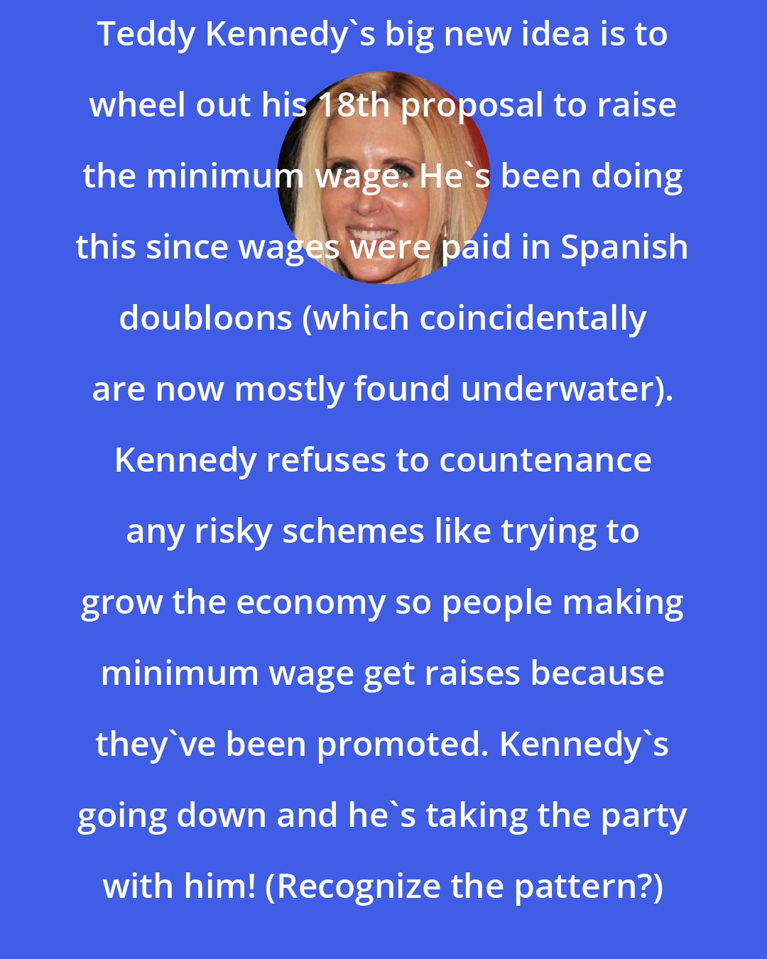 Ann Coulter: Teddy Kennedy's big new idea is to wheel out his 18th proposal to raise the minimum wage. He's been doing this since wages were paid in Spanish doubloons (which coincidentally are now mostly found underwater). Kennedy refuses to countenance any risky schemes like trying to grow the economy so people making minimum wage get raises because they've been promoted. Kennedy's going down and he's taking the party with him! (Recognize the pattern?)