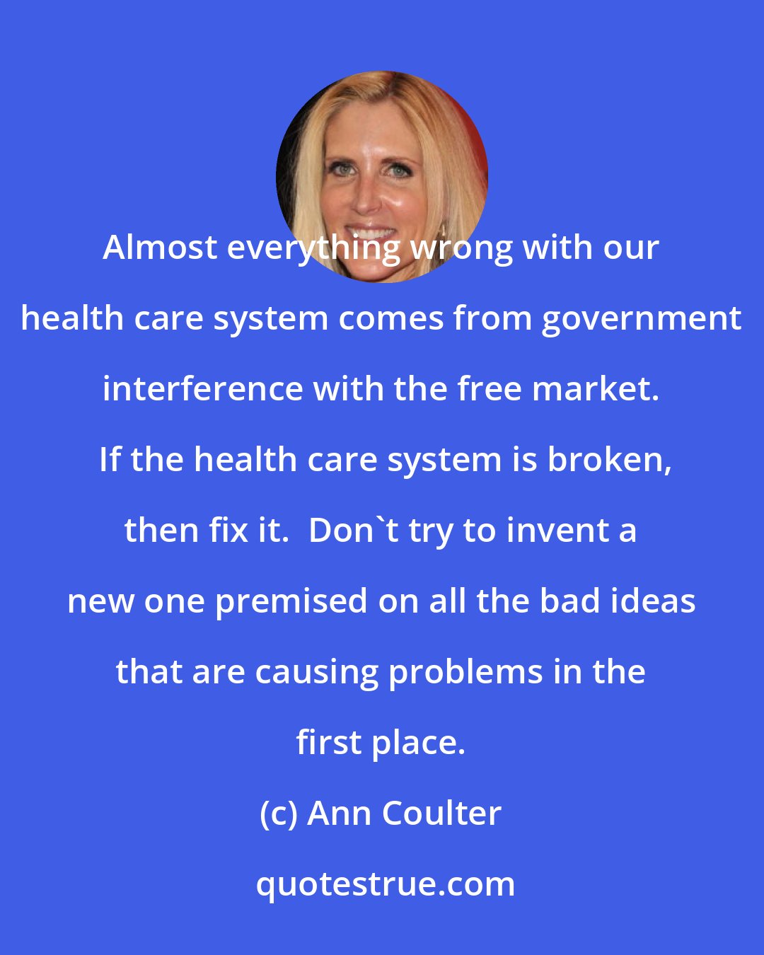 Ann Coulter: Almost everything wrong with our health care system comes from government interference with the free market.  If the health care system is broken, then fix it.  Don't try to invent a new one premised on all the bad ideas that are causing problems in the first place.
