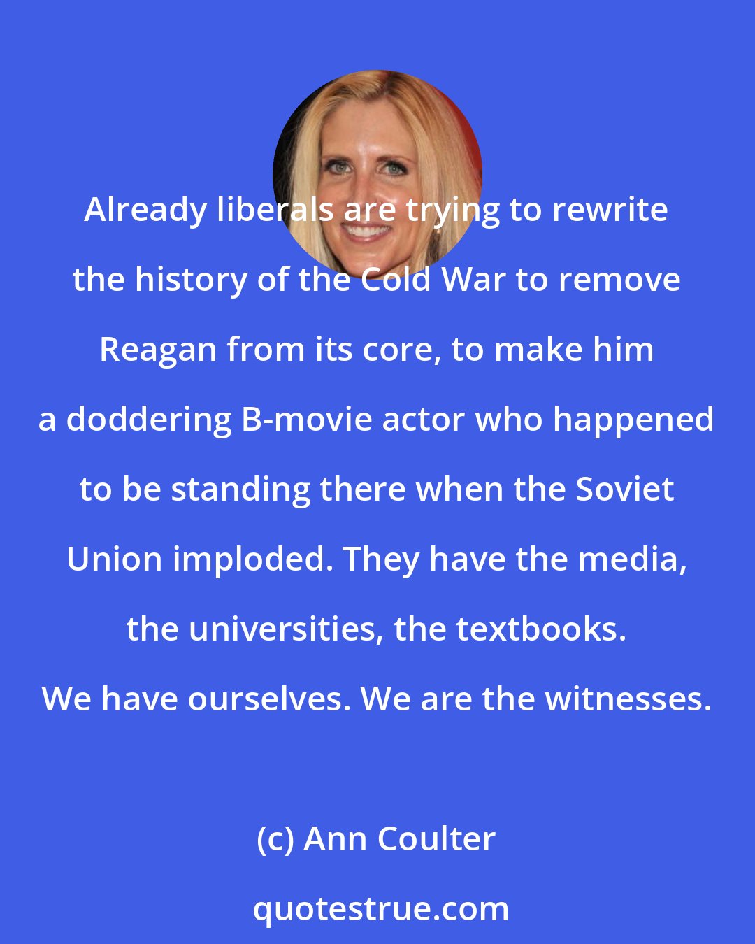 Ann Coulter: Already liberals are trying to rewrite the history of the Cold War to remove Reagan from its core, to make him a doddering B-movie actor who happened to be standing there when the Soviet Union imploded. They have the media, the universities, the textbooks. We have ourselves. We are the witnesses.