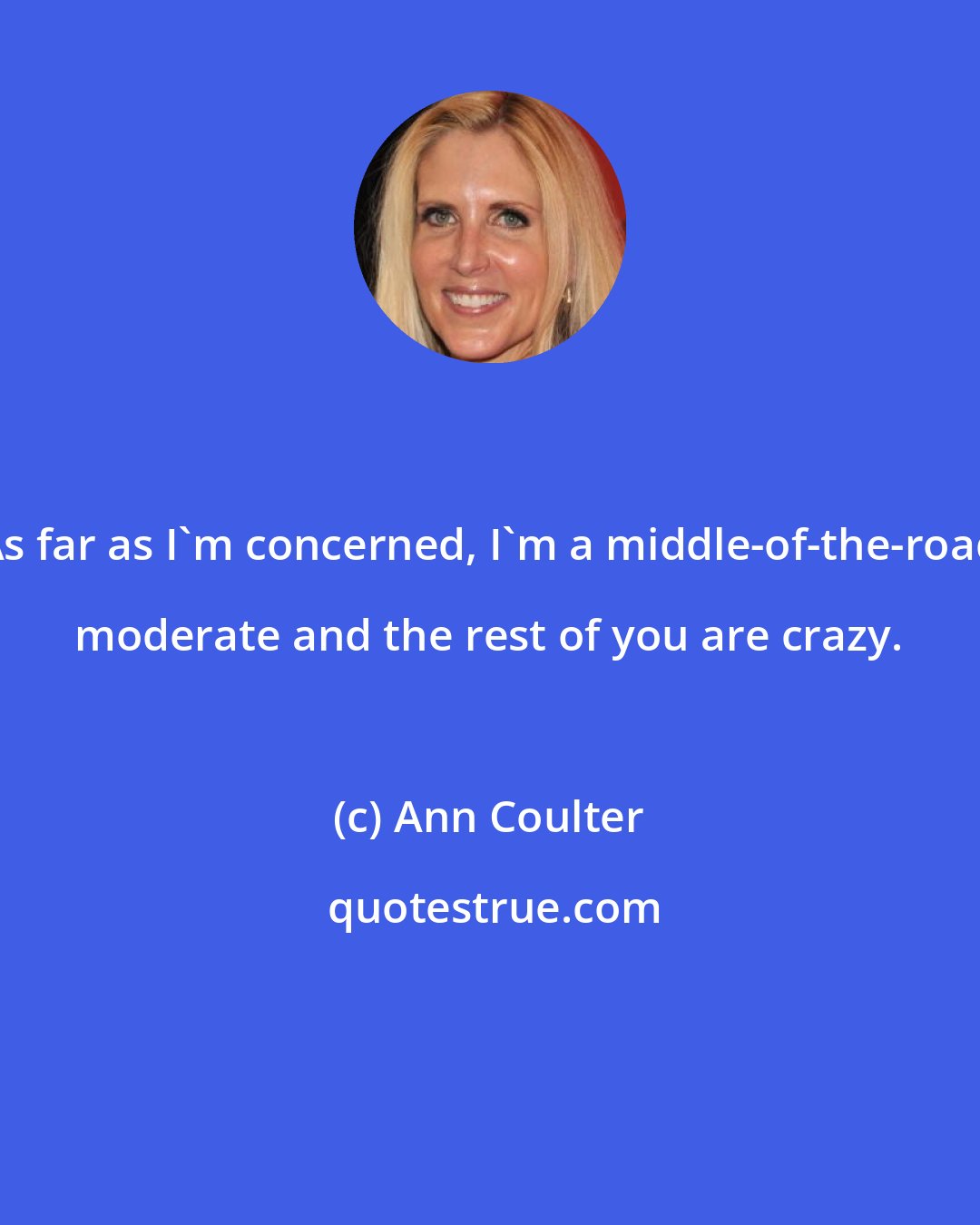 Ann Coulter: As far as I'm concerned, I'm a middle-of-the-road moderate and the rest of you are crazy.