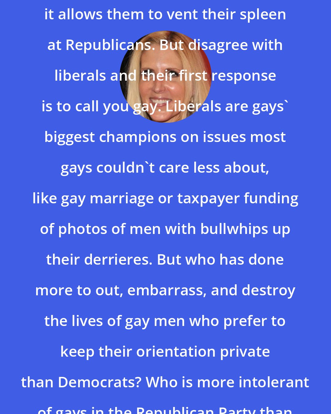 Ann Coulter: Liberals claim to love gays when it allows them to vent their spleen at Republicans. But disagree with liberals and their first response is to call you gay. Liberals are gays' biggest champions on issues most gays couldn't care less about, like gay marriage or taxpayer funding of photos of men with bullwhips up their derrieres. But who has done more to out, embarrass, and destroy the lives of gay men who prefer to keep their orientation private than Democrats? Who is more intolerant of gays in the Republican Party than gays in the Democratic Party?
