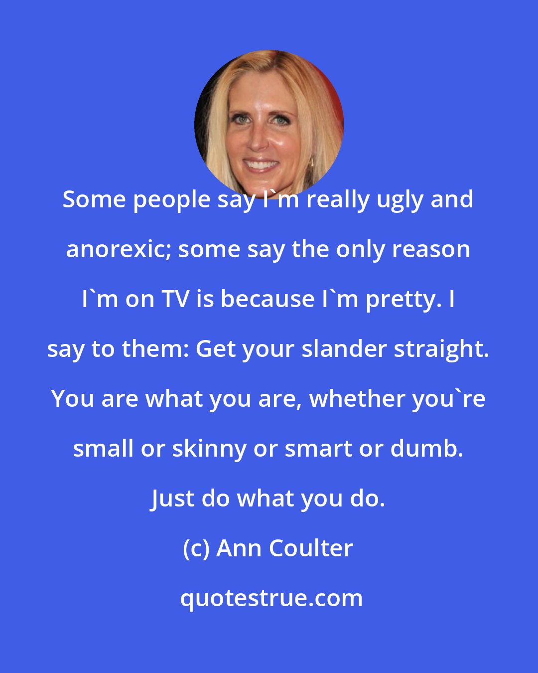 Ann Coulter: Some people say I'm really ugly and anorexic; some say the only reason I'm on TV is because I'm pretty. I say to them: Get your slander straight. You are what you are, whether you're small or skinny or smart or dumb. Just do what you do.