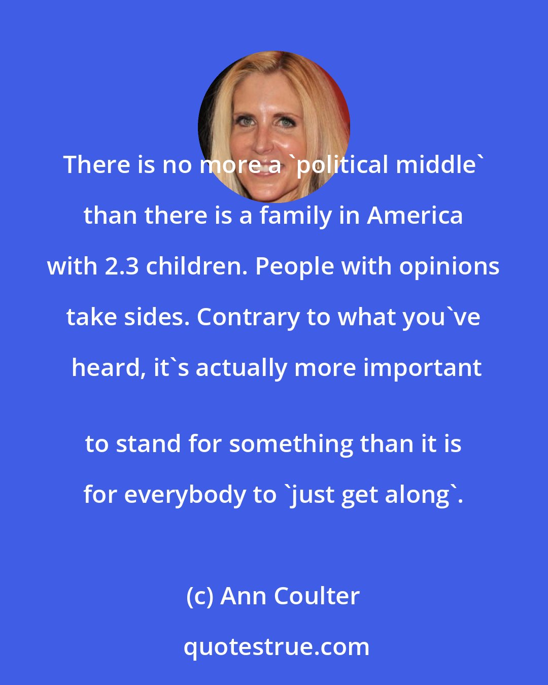 Ann Coulter: There is no more a 'political middle' than there is a family in America with 2.3 children. People with opinions take sides. Contrary to what you've heard, it's actually more important
 to stand for something than it is for everybody to 'just get along'.