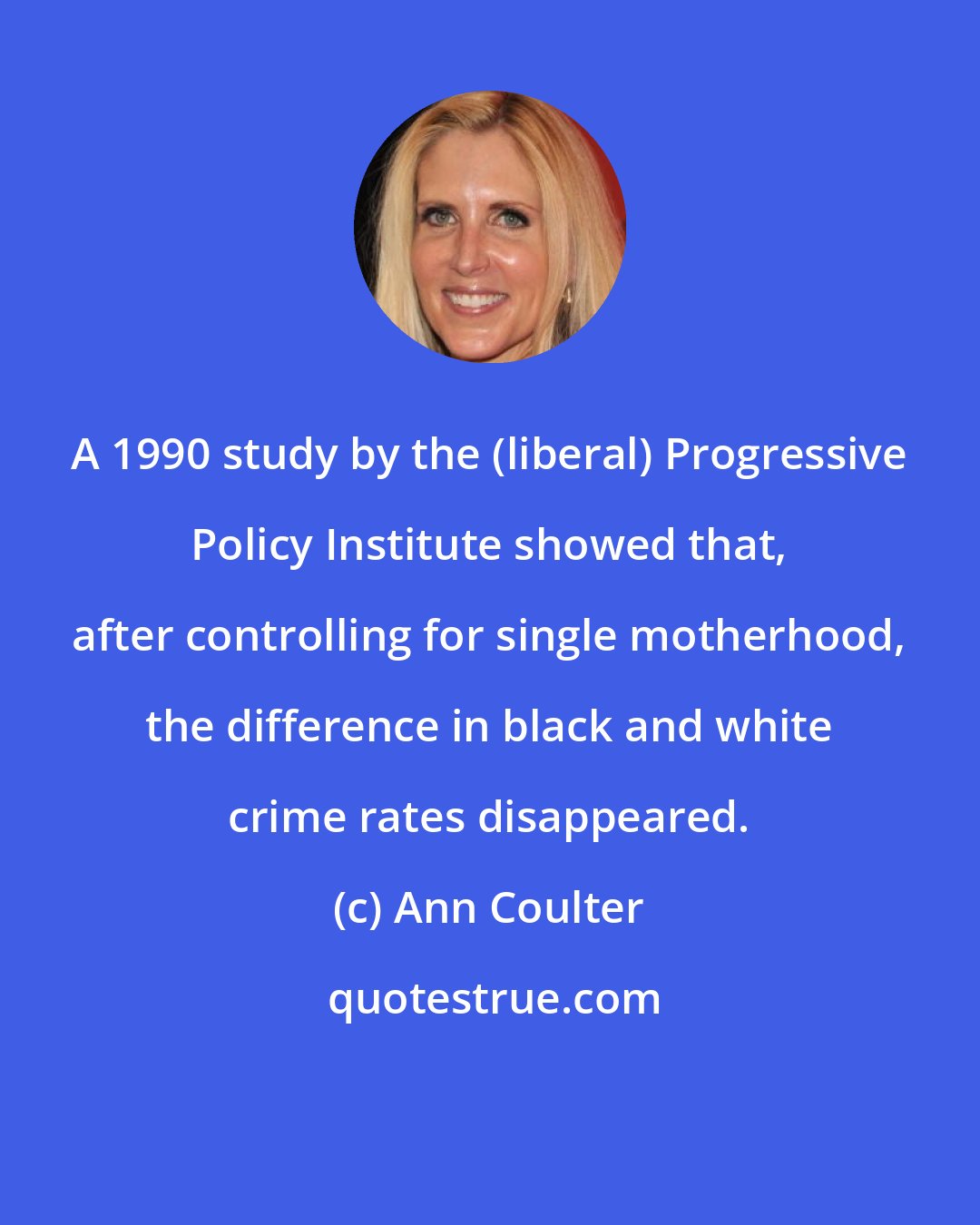 Ann Coulter: A 1990 study by the (liberal) Progressive Policy Institute showed that, after controlling for single motherhood, the difference in black and white crime rates disappeared.