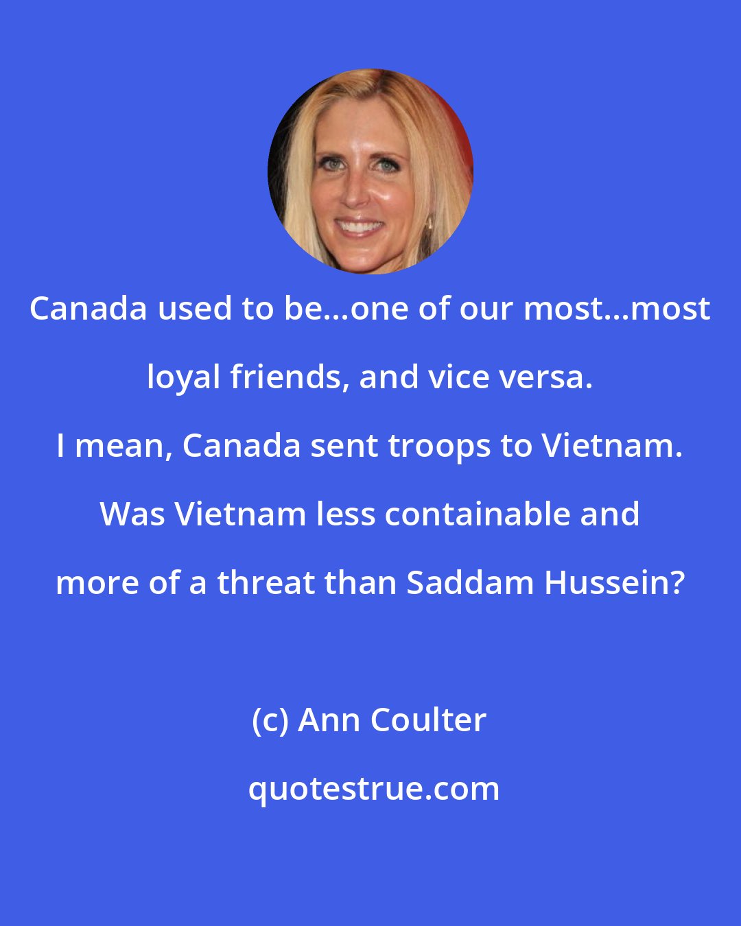 Ann Coulter: Canada used to be...one of our most...most loyal friends, and vice versa. I mean, Canada sent troops to Vietnam. Was Vietnam less containable and more of a threat than Saddam Hussein?
