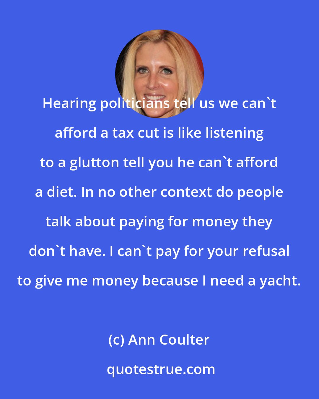 Ann Coulter: Hearing politicians tell us we can't afford a tax cut is like listening to a glutton tell you he can't afford a diet. In no other context do people talk about paying for money they don't have. I can't pay for your refusal to give me money because I need a yacht.