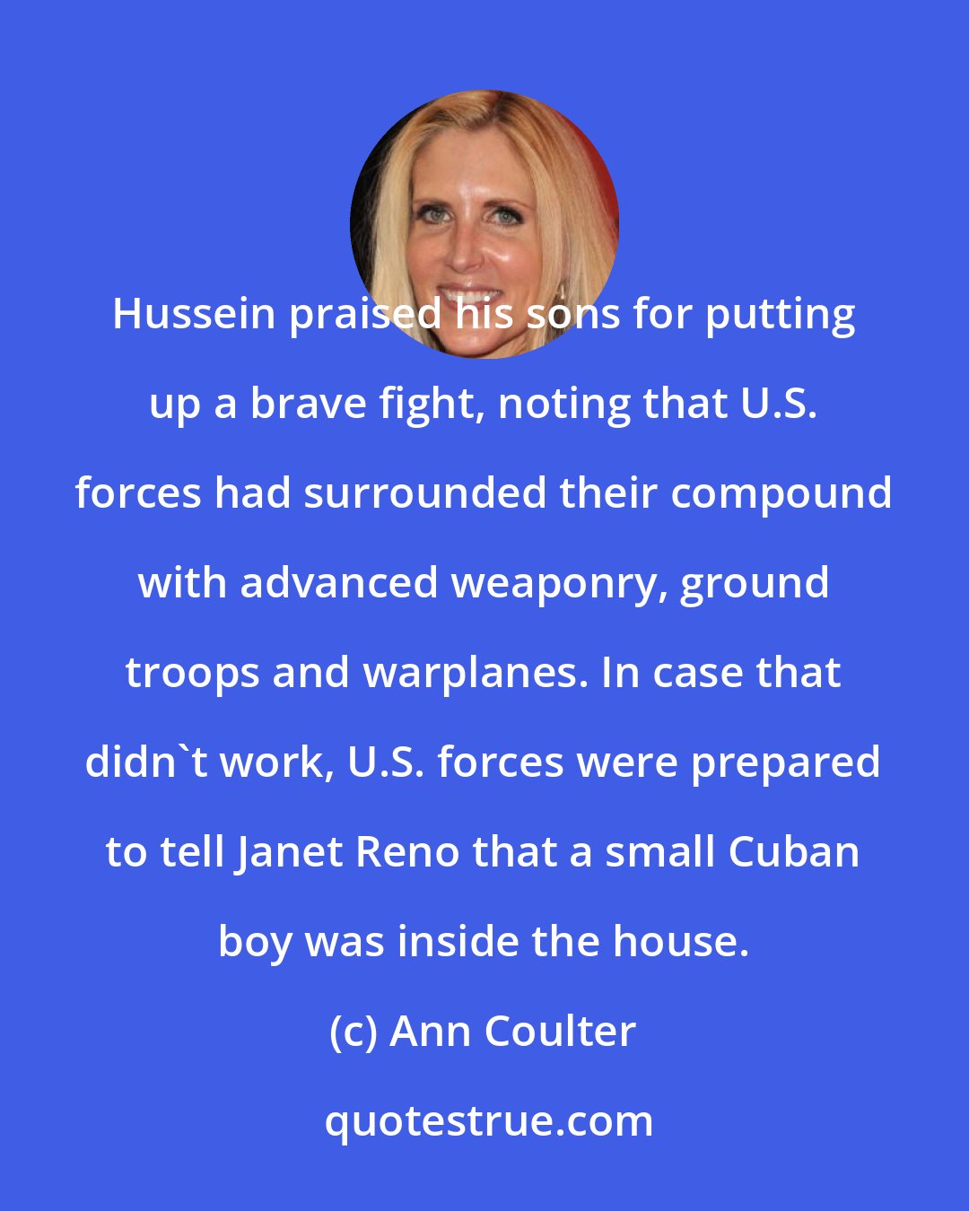 Ann Coulter: Hussein praised his sons for putting up a brave fight, noting that U.S. forces had surrounded their compound with advanced weaponry, ground troops and warplanes. In case that didn't work, U.S. forces were prepared to tell Janet Reno that a small Cuban boy was inside the house.