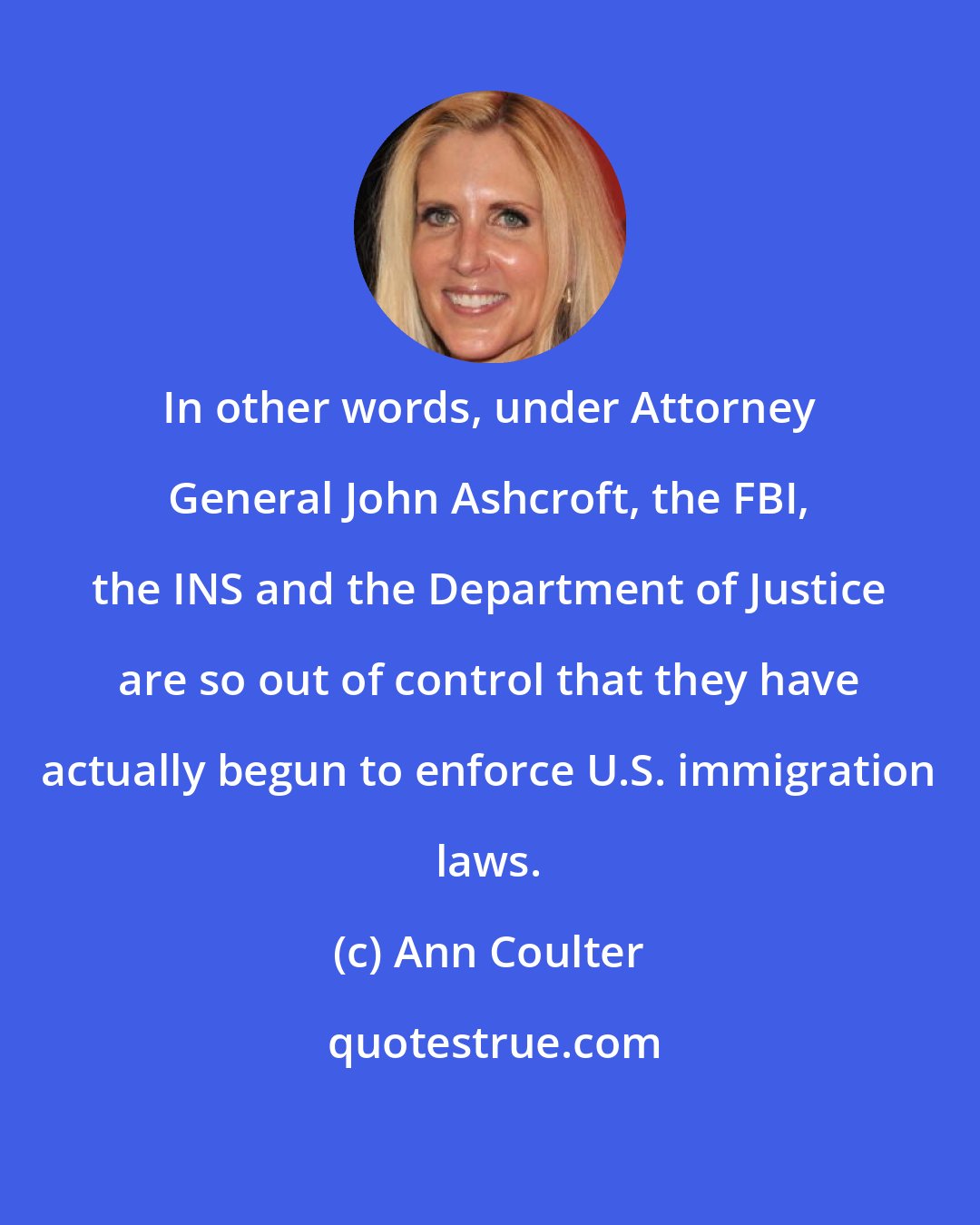 Ann Coulter: In other words, under Attorney General John Ashcroft, the FBI, the INS and the Department of Justice are so out of control that they have actually begun to enforce U.S. immigration laws.