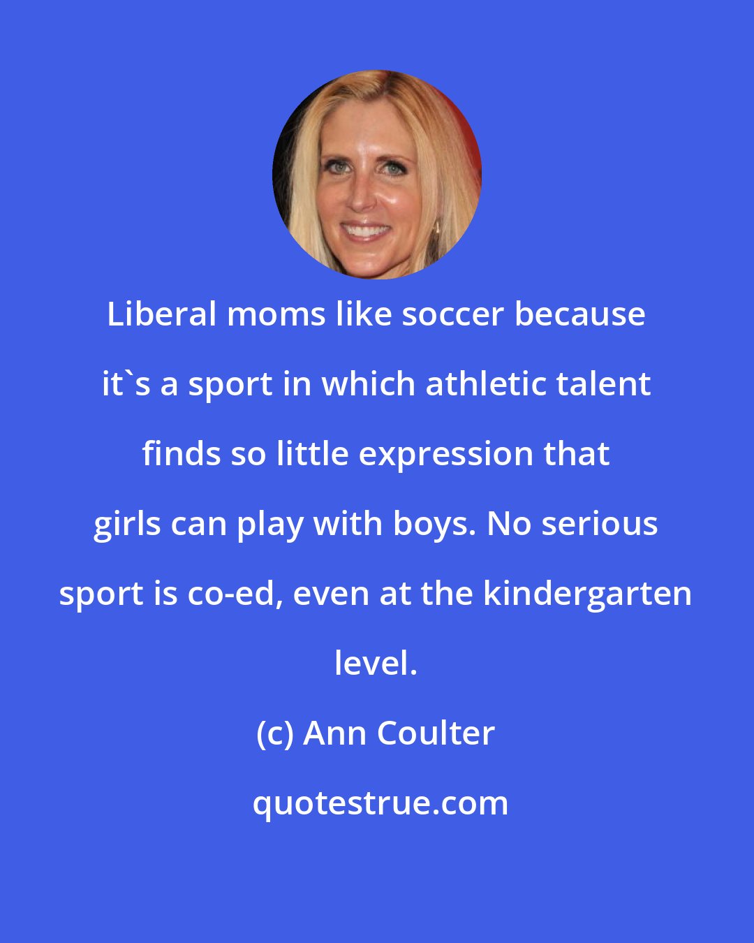 Ann Coulter: Liberal moms like soccer because it's a sport in which athletic talent finds so little expression that girls can play with boys. No serious sport is co-ed, even at the kindergarten level.