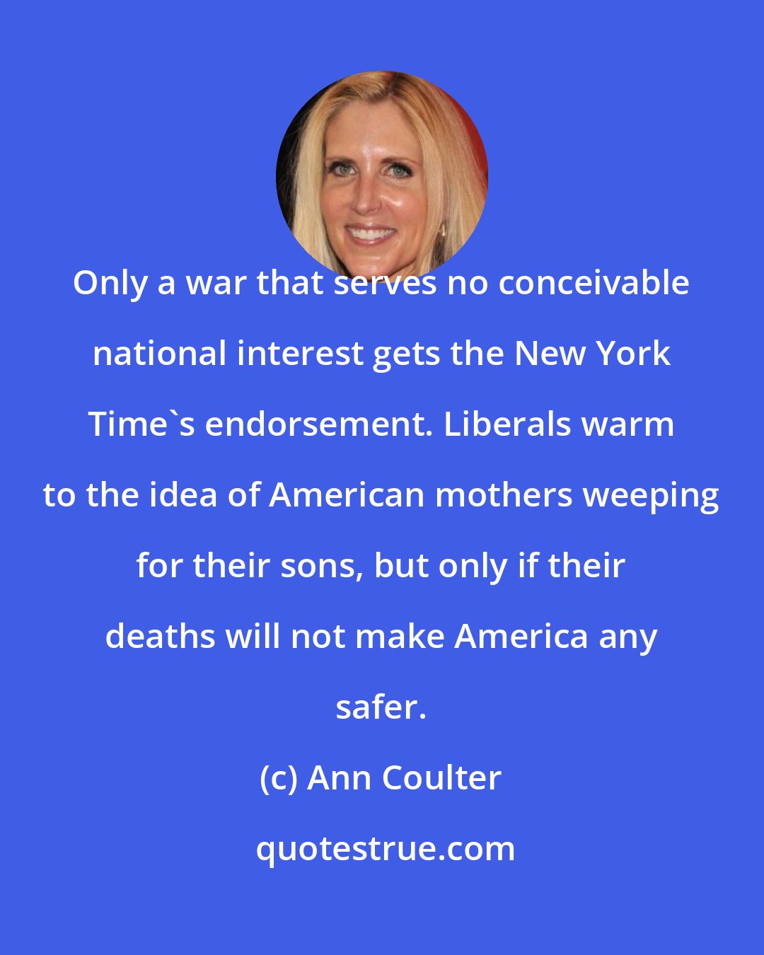 Ann Coulter: Only a war that serves no conceivable national interest gets the New York Time's endorsement. Liberals warm to the idea of American mothers weeping for their sons, but only if their deaths will not make America any safer.