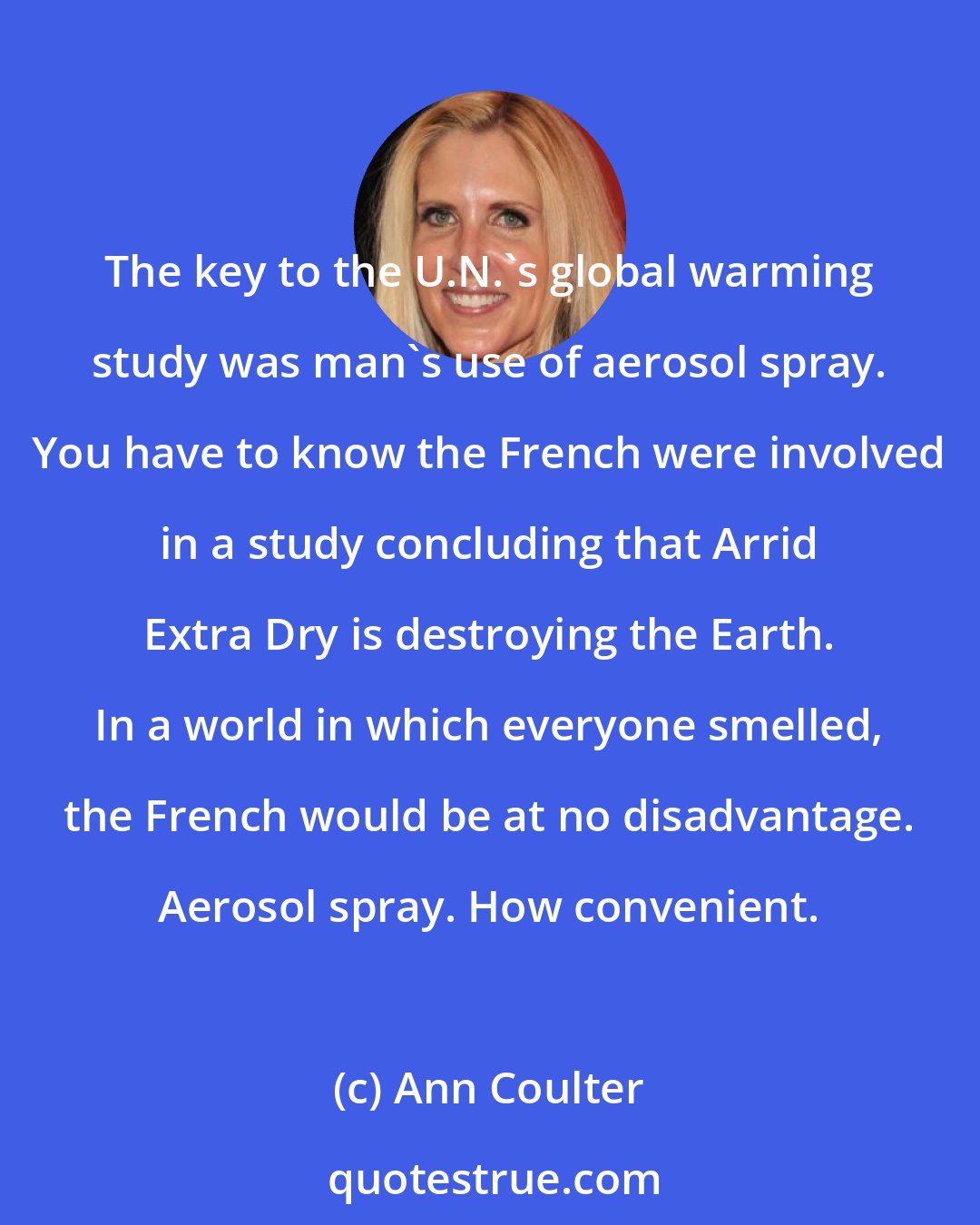 Ann Coulter: The key to the U.N.'s global warming study was man's use of aerosol spray. You have to know the French were involved in a study concluding that Arrid Extra Dry is destroying the Earth. In a world in which everyone smelled, the French would be at no disadvantage. Aerosol spray. How convenient.