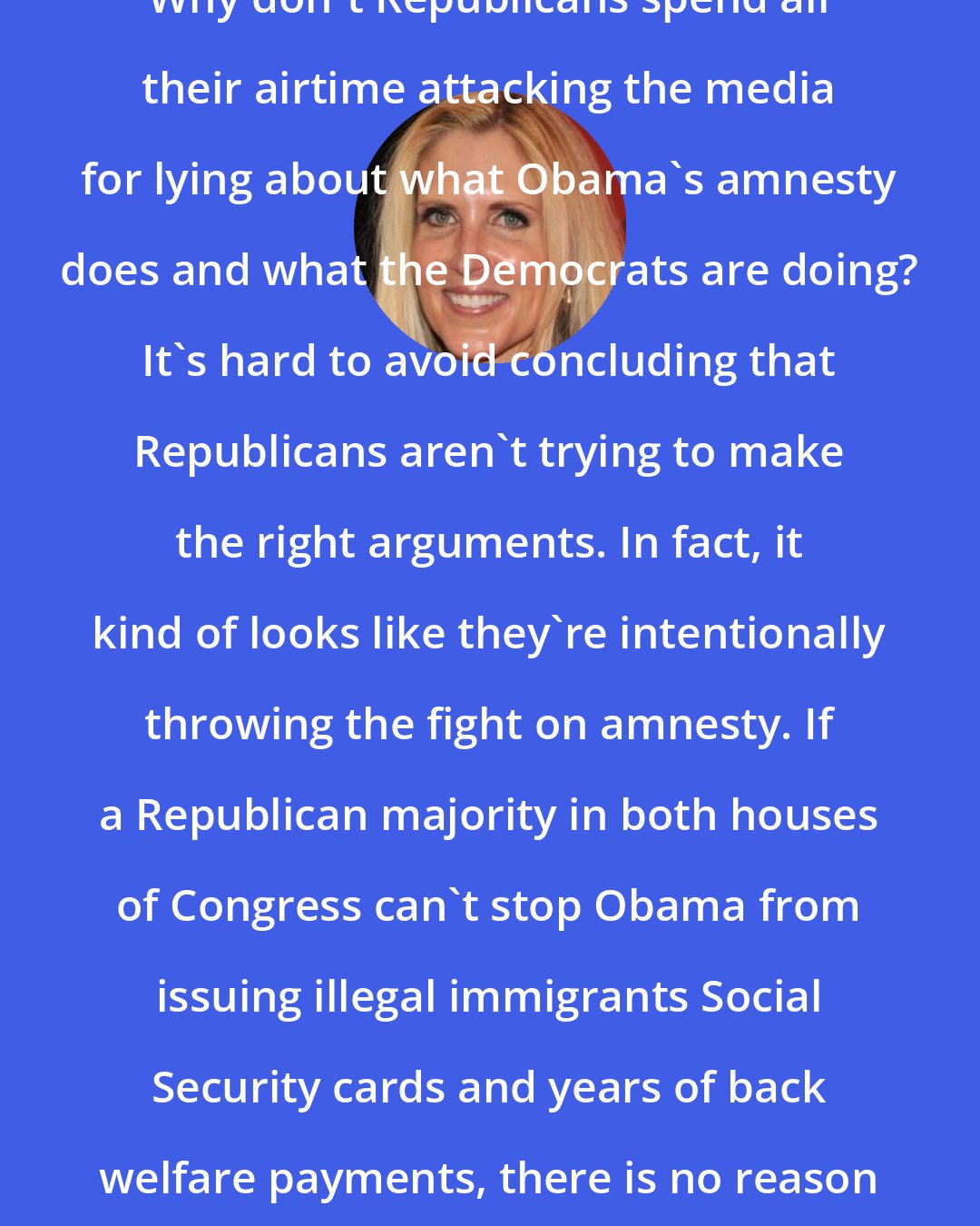 Ann Coulter: Why don't Republicans spend all their airtime attacking the media for lying about what Obama's amnesty does and what the Democrats are doing? It's hard to avoid concluding that Republicans aren't trying to make the right arguments. In fact, it kind of looks like they're intentionally throwing the fight on amnesty. If a Republican majority in both houses of Congress can't stop Obama from issuing illegal immigrants Social Security cards and years of back welfare payments, there is no reason to vote Republican ever again.