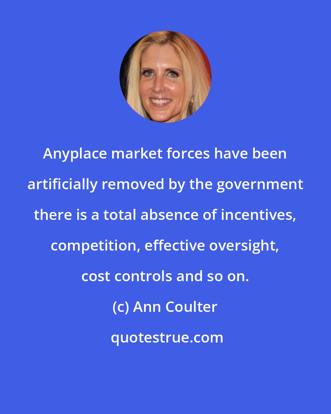 Ann Coulter: Anyplace market forces have been artificially removed by the government there is a total absence of incentives, competition, effective oversight, cost controls and so on.